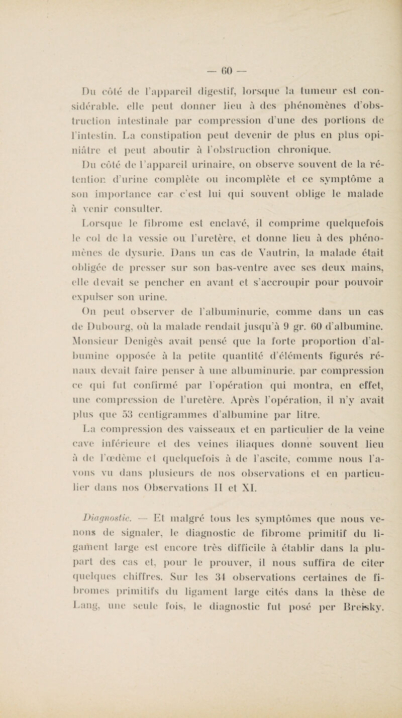 — GO Du côté de l’appareil digestif, lorsque la tumeur est con¬ sidérable. elle peut donner lieu à des phénomènes d’obs¬ truction intestinale par compression d’une des portions de l’intestin. La constipation peut devenir de plus en plus opi¬ niâtre et peut aboutir à l’obstruction chronique. Du côté de l’appareil urinaire, on observe souvent de la ré¬ tention d’urine complète ou incomplète et ce symptôme a son importance car c’est lui qui souvent oblige le malade à venir consulter. Lorsque le fibrome est enclavé, il comprime quelquefois le col de la vessie ou l’uretère, et donne lieu à des phéno¬ mènes de dysurie. Dans un cas de Vautrin, la malade était obligée de presser sur son bas-ventre avec ses deux mains, elle devait se pencher en avant et s’accroupir pour pouvoir expulser son urine. On peut observer de l’albuminurie, comme dans un cas de Dubourg, où la malade rendait jusqu’à 9 gr. 60 d’albumine. Monsieur Denigès avait pensé que la forte proportion d’al¬ bumine opposée à la petite quantité d’éléments figurés ré¬ naux devait faire penser à une albuminurie, par compression ce qui fut confirmé par b opération qui montra, en effet, une compression de l’uretère. Après F opération, il n’y avait plus que 53 centigrammes d’albumine par litre. La compression des vaisseaux et en particulier de la veine cave inférieure et des veines iliaques donne souvent lieu à de l’œdème et quelquefois à de l’ascite, comme nous l’a¬ vons vu dans plusieurs de nos observations et en particu¬ lier dans nos Observations II et XL Diagnostic. — Et malgré tous les symptômes que nous ve¬ nons de signaler, le diagnostic de fibrome primitif du li¬ gament large est encore très difficile à établir dans la plu¬ part des cas et, pour le prouver, il nous suffira de citer quelques chiffres. Sur les 34 observations certaines de fi¬ bromes primitifs du ligament large cités dans la thèse de Lang, une seule fois, le diagnostic fut posé per Brersky.