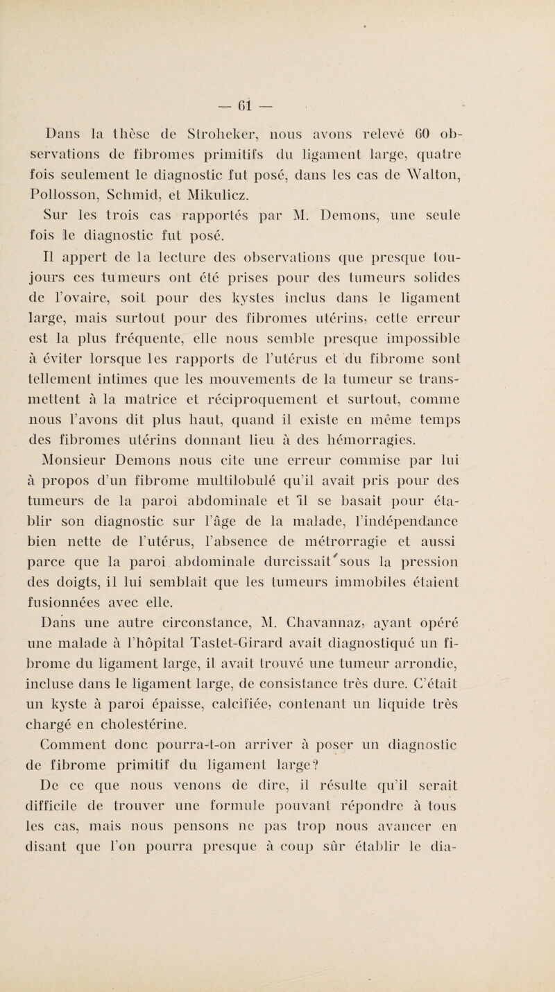 Dans la thèse de Stroheker, nous avons relevé 60 ob¬ servations de fibromes primitifs du ligament large, quatre fois seulement le diagnostic fut posé, dans les cas de Wallon, Pollosson, Sclimid, et Mikulicz. Sur les trois cas rapportés par M. Démons, une seule fois le diagnostic fut posé. Il appert de la lecture des observations que presque tou¬ jours ces tumeurs ont été prises pour des tumeurs solides de l'ovaire, soit pour des kystes inclus dans le ligament large, mais surtout pour des fibromes utérins, cette erreur est la plus fréquente, elle nous semble presque impossible à éviter lorsque les rapports de Futérus et du fibrome sont tellement intimes que les mouvements de la tumeur se trans¬ mettent à la matrice et réciproquement et surtout, comme nous l’avons dit plus haut, quand il existe en même temps des fibromes utérins donnant lieu à des hémorragies. Monsieur Démons nous cite une erreur commise par lui à propos d’un fibrome multilobulé qu’il avait pris pour des tumeurs de la paroi abdominale et 11 se basait pour éta¬ blir son diagnostic sur l’âge de la malade, F indépendance bien nette de Futérus, l’absence de métrorragie et aussi parce que la paroi abdominale durcissait/ sous la pression des doigts, il lui semblait que les tumeurs immobiles étaient fusionnées avec elle. Dans une autre circonstance, M. Chavannaz, ayant opéré une malade à l’hôpital Tastet-Girard avait diagnostiqué un fi¬ brome du ligament large, il avait trouvé une tumeur arrondie, incluse dans le ligament large, de consistance très dure. C’était un kyste à paroi épaisse, calcifiée, contenant un liquide très chargé en cholestérine. Comment donc pourra-t-on arriver à poser un diagnostic de fibrome primitif du ligament large? De ce que nous venons de dire, il résulte qu’il serait difficile de trouver une formule pouvant répondre à tous les cas, mais nous pensons ne pas trop nous avancer en disant que l’on pourra presque à coup sûr établir le dia-