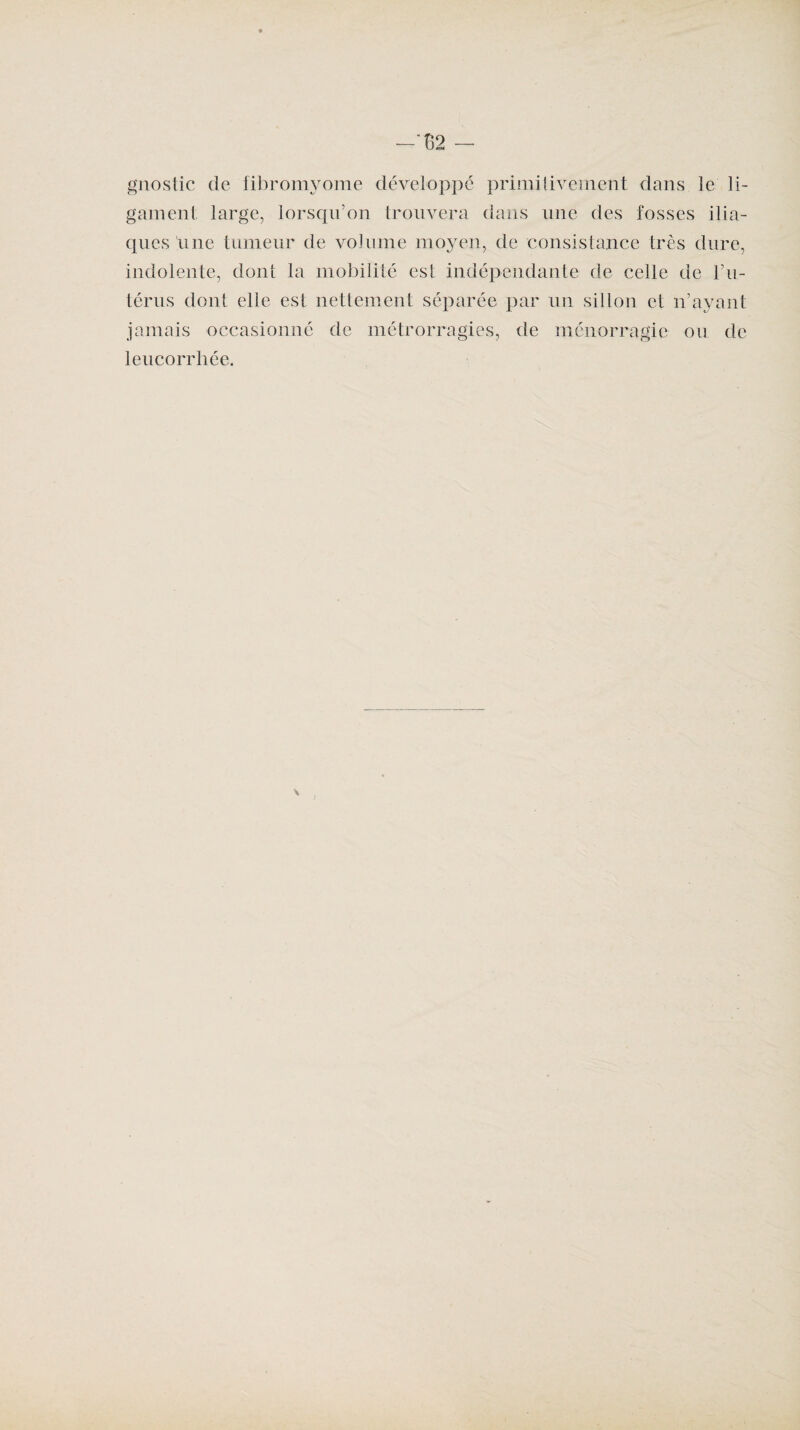 —“ü2 — gnostic de fibromyome développé primitivement dans le li¬ gament large, lorsqu’on trouvera dans une des fosses ilia¬ ques une tumeur de volume moyen, de consistance très dure, indolente, dont la mobilité est indépendante de celle de l’u¬ térus dont elle est nettement séparée par un sillon et n’ayant jamais occasionné de métrorragies, de ménorragic ou de leucorrhée.