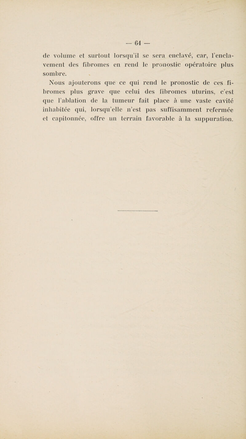de volume et surtout lorsqu’il se sera enclavé, car, l’encla¬ vement des fibromes en rend le pronostic opératoire plus sombre. Nous ajouterons que ce qui rend le pronostic de ces fi¬ bromes plus grave que celui des fibromes uturins, c’est que l’ablation de ta tumeur fait place à une vaste cavité inhabitée qui, lorsqu’elle n’est pas suffisamment refermée et capitonnée, offre un terrain favorable à la suppuration.