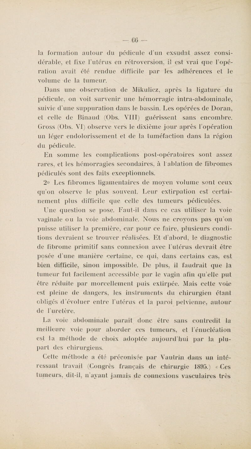 la formation autour du pédicule dam exsudât assez consi¬ dérable, et fixe l’utérus en rétroversion, il est vrai que T opé¬ ration avait été rendue difficile par les adhérences et le volume de la tumeur. Dans une observation de Mikulicz, après la ligature du pédicule, on voit survenir une hémorragie intra-abdominale, suivie dame suppuration dans le bassin. Les opérées de Doran, et celle de Binaud (Obs. VIII) guérissent sans encombre. Gross (Obs. VI) observe vers le dixième jour après T opération un léger endolorissement et de la tuméfaction dans la région du pédicule. En somme les complications post-opératoires sont assez rares, et les hémorragies secondaires, à l'ablation de fibromes pédiculés sont des faits exceptionnels. 2° Les fibromes ligamentaires de moyen volume sont ceux qu’on observe le plus souvent. Leur extirpation est certai¬ nement plus difficile que celle des tumeurs pédiculées. Une question se pose. Faut-il dans ce cas utiliser la voie vaginale ou la voie abdominale. Nous ne croyons pas qu’on puisse utiliser la première, car pour ce faire, plusieurs condi¬ tions devraient se trouver réalisées. Et d’abord, le diagnostic de fibrome primitif sans connexion avec l’utérus devrait être posée d’une manière certaine, ce qui, dans certains cas, est bien difficile, sinon impossible. De plus, il faudrait que la tumeur fut facilement accessible par le vagin afin qu’elle put être réduite par morcellement puis extirpée. Mais cette voie est pleine de dangers, les instruments du chirurgien étant obligés d’évoluer entre l’utérus et la paroi pelvienne, autour de l’uretère. La voie abdominale paraît donc être sans contredit la meilleure voie pour aborder ces tumeurs, et l’énucléation est la méthode de choix adoptée aujourd’hui par la plu¬ part des chirurgiens. Cette méthode a été préconisée par Vautrin dans un inté¬ ressant travail (Congrès français de chirurgie 1895.) « Ces tumeurs, dit-il, n’ayant jamais de connexions vasculaires très