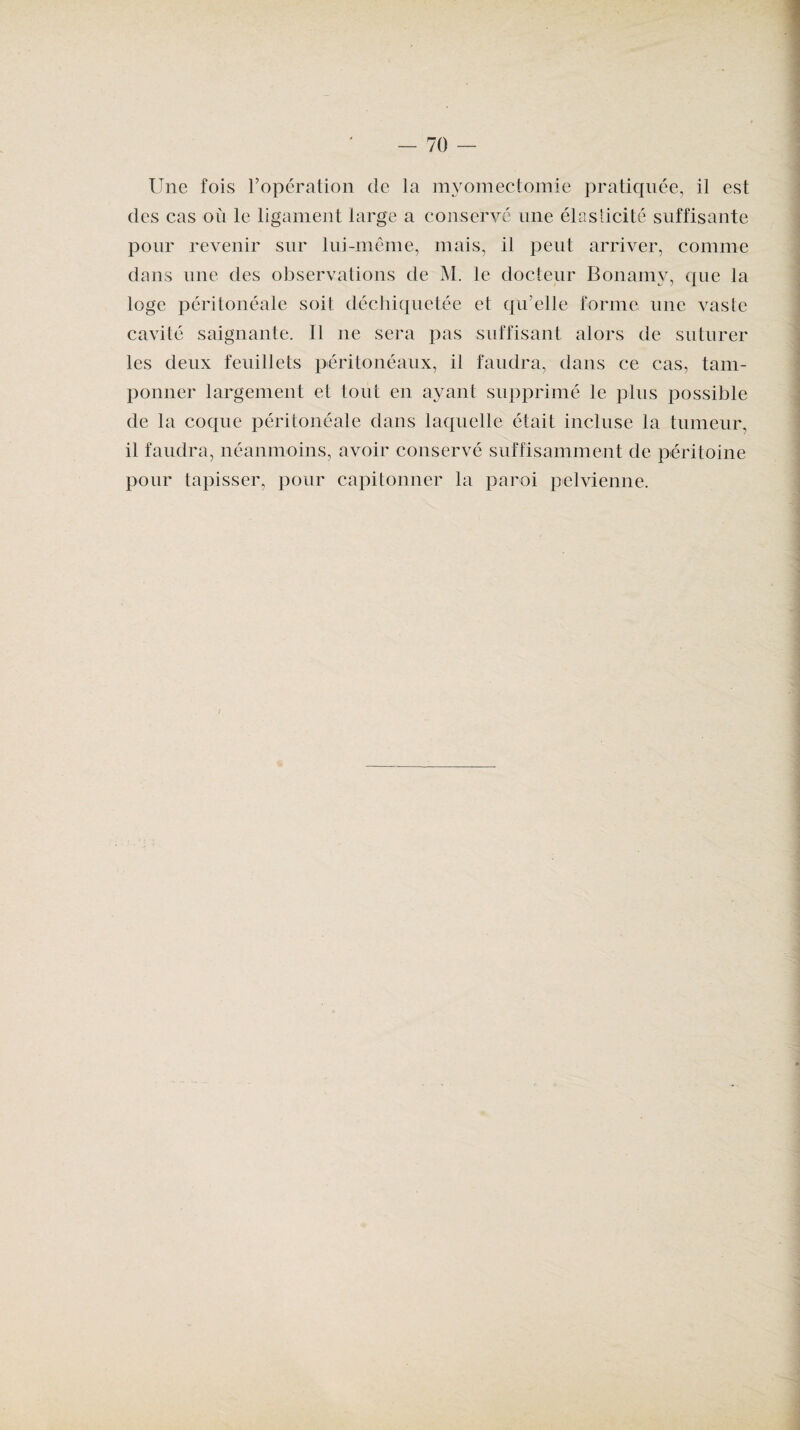 Une fois l’opération de la myomectomie pratiquée, il est des cas où le ligament large a conservé une élasticité suffisante pour revenir sur lui-même, mais, il peut arriver, comme dans une des observations de M. le docteur Bonamy, que la loge péritonéale soit déchiquetée et qu’elle forme une vaste cavité saignante. Il ne sera pas suffisant alors de suturer les deux feuillets péritonéaux, il faudra, dans ce cas, tam¬ ponner largement et tout en ayant supprimé le plus possible de la coque péritonéale dans laquelle était incluse la tumeur, il faudra, néanmoins, avoir conservé suffisamment de péritoine pour tapisser, pour capitonner la paroi pelvienne.