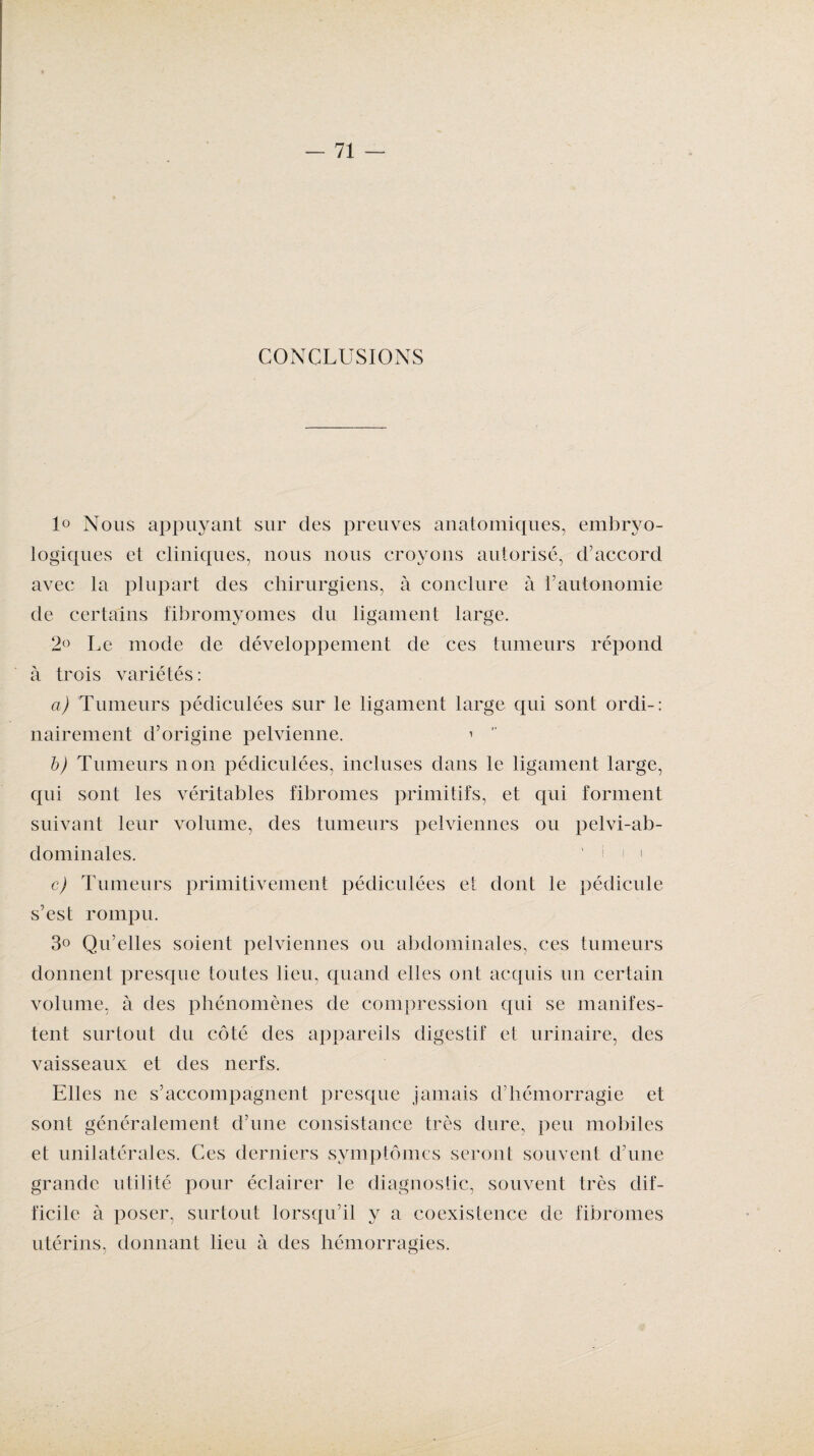 CONCLUSIONS 1° Nous appuyant sur des preuves anatomiques, embryo¬ logiques et cliniques, nous nous croyons autorisé, d’accord avec la plupart des chirurgiens, à conclure à l’autonomie de certains fibromyomes du ligament large. 2° Le mode de développement de ces tumeurs répond à trois variétés : a) Tumeurs pédiculées sur le ligament large qui sont ordi-: nairement d’origine pelvienne. 1  b) Tumeurs non pédiculées, incluses dans le ligament large, qui sont les véritables fibromes primitifs, et qui forment suivant leur volume, des tumeurs pelviennes ou pelvi-ab- dominales. ‘ i i i c) Tumeurs primitivement pédiculées et dont le pédicule s’est rompu. 3° Qu’elles soient pelviennes ou abdominales, ces tumeurs donnent presque toutes lieu, quand elles ont acquis un certain volume, à des phénomènes de compression qui se manifes¬ tent surtout du côté des appareils digestif et urinaire, des vaisseaux et des nerfs. Elles ne s’accompagnent presque jamais d’hémorragie et sont généralement d’une consistance très dure, peu mobiles et unilatérales. Ces derniers symptômes seront souvent d’une grande utilité pour éclairer le diagnostic, souvent très dif¬ ficile à poser, surtout lorsqu’il y a coexistence de fibromes utérins, donnant lieu à des hémorragies.