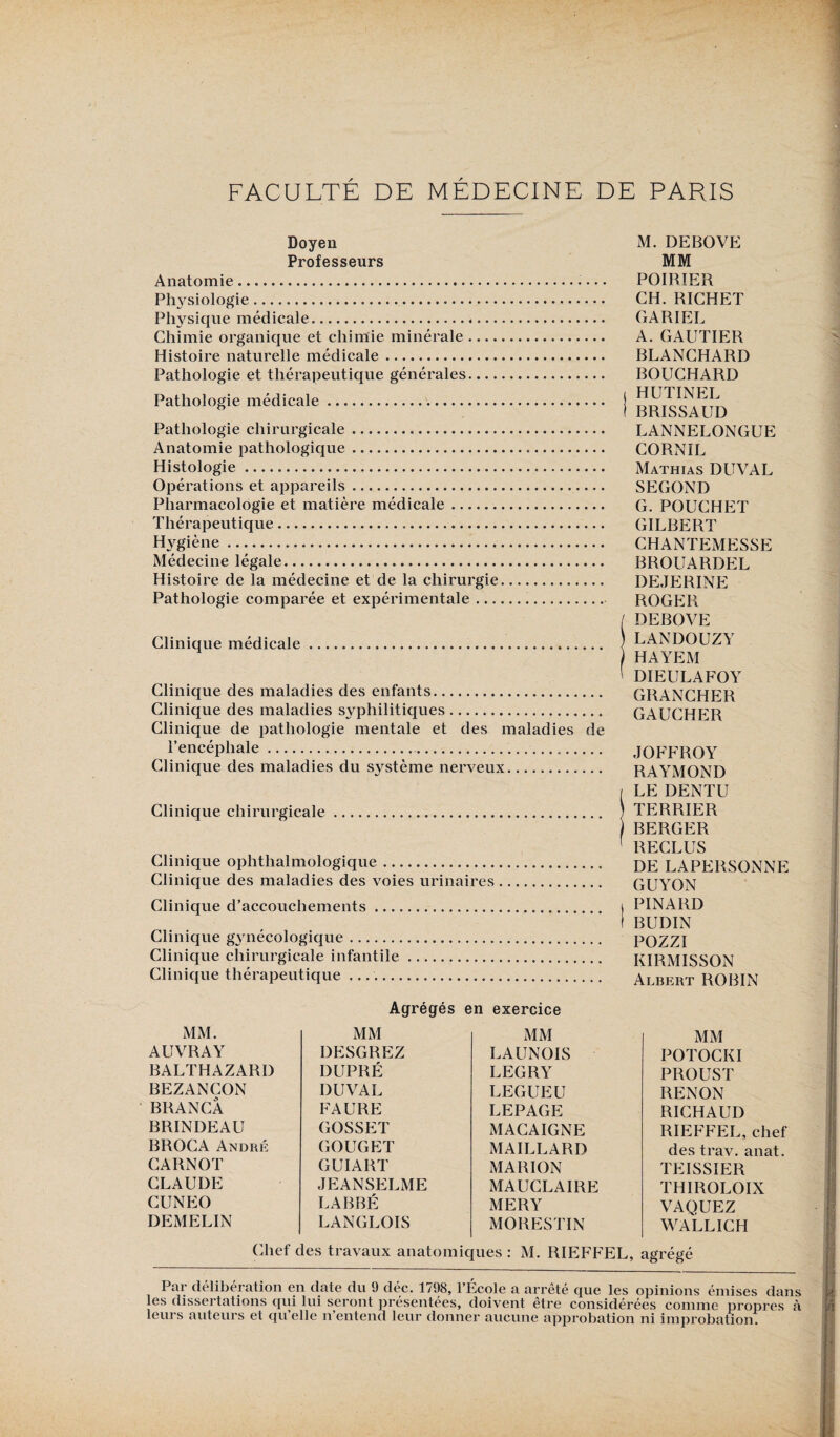 FACULTÉ DE MÉDECINE DE PARIS Doyen Professeurs Anatomie. Pl^siologie. Physique médicale..... Chimie organique et chimie minérale- Histoire naturelle médicale. Pathologie et thérapeutique générales.... Pathologie médicale .. Pathologie chirurgicale. Anatomie pathologique. Histologie. Opérations et appareils. Pharmacologie et matière médicale. Thérapeutique. Hygiène.. Médecine légale. Histoire de la médecine et de la chirurgie Pathologie comparée et expérimentale ... Clinique médicale.. Clinique des maladies des enfants. Clinique des maladies syphilitiques. Clinique de pathologie mentale et des maladies de l’encéphale.. Clinique des maladies du système nerveux. Clinique chirurgicale Clinique oplithalmologique. Clinique des maladies des voies urinaires Clinique d’accouchements. Clinique gynécologique. Clinique chirurgicale infantile. Clinique thérapeutique .. M. DEBOVE MM POIRIER CH. RICHET CARIEE A. GAUTIER BLANCHARD BOUCHARD i HUTINEL I RRISSAUD LANNELONGUE CORNIL Mathias DUVAL SECOND G. POUCHET GILBERT CHANTEMESSE BROUARDEL DEJERINE ROGER / DEBOVE LANDOUZY HAYEM ( DI EUE A FO Y GRANCHER GAUCHER JOFFROY RAYMOND [ LE DENTU TERRIER BERGER 1 RECLUS DE LAPERSONNE GUYON I PINARD I BUDIN POZZI KIRMISSON Albert ROBIN Agrégés en exercice MM. MM MM MM AUVRAY DESGREZ LAUNOIS POTOCKI BALTHAZARI) DUPRÉ LEGRY PROUST BEZANCON DUVAL LEGUEU RENON BRANCA FAURE LEPAGE RICHAUD BRINDEAU GOSSET MACAIGNE RIEFFEL, chef BROCA André GOUGET MAILLARD des trav. anat. CARNOT GUIART MARION TEISSIER CLAUDE JEANSELME MAUCLAIRE THIROLOIX CUNEO LABBÉ MERY VAQUEZ DEMELIN LANGLOIS MORESTIN WALLICH Chef des travaux anatomiques : M. RIEFFEL, agrégé Par deliberation en date du 9 déc. 1798, l’Ecole a arrêté que les opinions émises dans les dissertations qui lui seront présentées, doivent être considérées comme propres à leurs auteurs et qu’elle n’entend leur donner aucune approbation ni improbation.