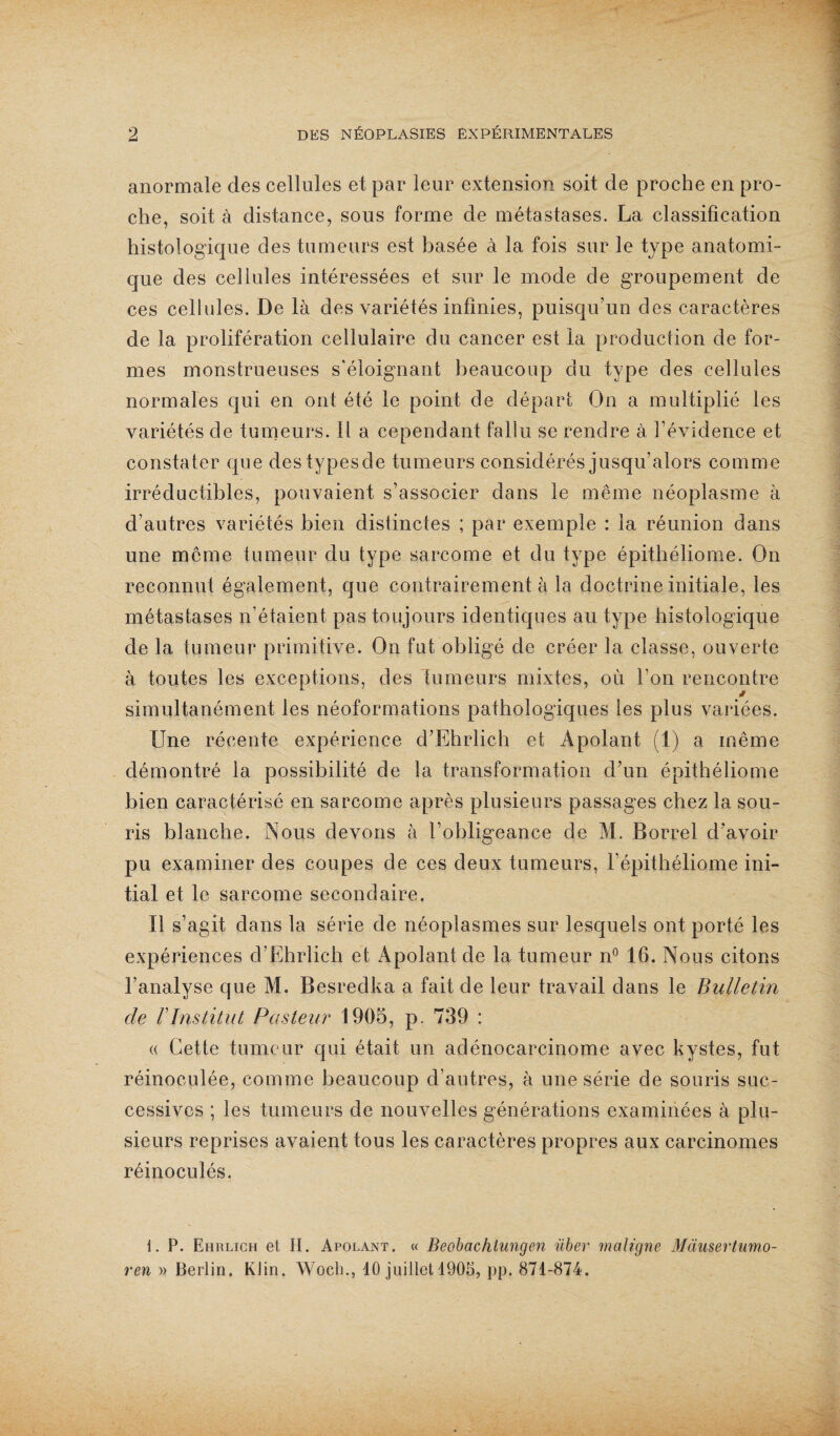 anormale des cellules et par leur extension soit de proche en pro¬ che, soit à distance, sous forme de métastases. La classification histologique des tumeurs est basée à la fois sur le type anatomi¬ que des cellules intéressées et sur le mode de groupement de ces cellules. De là des variétés infinies, puisqu’un des caractères de la prolifération cellulaire du cancer est la production de for¬ mes monstrueuses s'éloignant beaucoup du type des cellules normales qui en ont été le point de départ On a multiplié les variétés de tumeurs, il a cependant fallu se rendre à l’évidence et constater que destypescle tumeurs considérés jusqu’alors comme irréductibles, pouvaient s’associer dans le même néoplasme à d’autres variétés bien distinctes ; par exemple : la réunion dans une meme tumeur du type sarcome et du type épithéliome. On reconnut également, que contrairement à la doctrine initiale, les métastases n’étaient pas toujours identicpies au type histologique de la tumeur primitive. On fut obligé de créer la classe, ouverte à toutes les exceptions, des tumeurs mixtes, où l’on rencontre simultanément les néoformations pathologiques les plus variées. Une récente expérience d’Ehrlich et Àpolant (1) a même démontré la possibilité de la transformation d’un épithéliome bien caractérisé en sarcome après plusieurs passages chez la sou¬ ris blanche. Nous devons à l’obligeance de M. Borrel d'avoir pu examiner des coupes de ces deux tumeurs, l’épithéliome ini¬ tial et le sarcome secondaire. Il s’agit dans la série de néoplasmes sur lesquels ont porté les expériences d’Ehrlich et Apolant de la tumeur n° 16. Nous citons l’analyse que M. Besredka a fait de leur travail dans le Bulletin de F Institut Pasteur 1905, p. 739 : « Cette tumeur qui était un adénocarcinome avec kystes, fut réinoculée, comme beaucoup d’autres, à une série de souris suc¬ cessives ; les tumeurs de nouvelles générations examinées à plu¬ sieurs reprises avaient tous les caractères propres aux carcinomes réinoculés. 1. P. Ehrlich et H. Apolant. « Beobachtungen über maligne Mausertumo- ren » Berlin. Klin. Wocli., 10 juillet 1905, pp. 871-874.