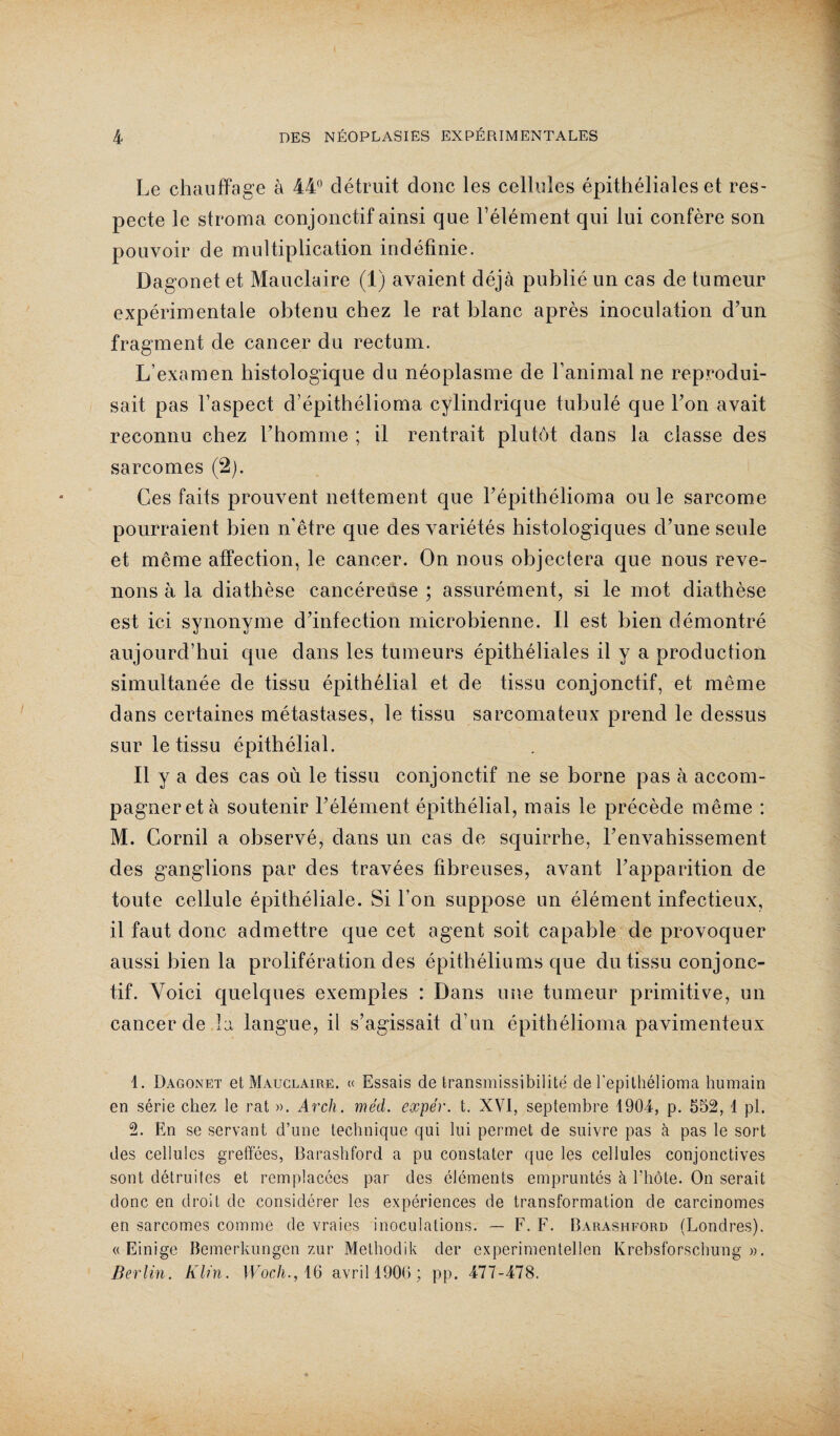 Le chauffage à 44° détruit donc les cellules épithéliales et res¬ pecte le stroma conjonctif ainsi que l’élément qui lui confère son pouvoir de multiplication indéfinie. Dagonet et Mauclaire (1) avaient déjà publié un cas de tumeur expérimentale obtenu chez le rat blanc après inoculation d’un fragment de cancer du rectum. L’examen histologique du néoplasme de ranimai ne reprodui¬ sait pas l’aspect d’épithélioma cylindrique tubulé que l’on avait reconnu chez l’homme ; il rentrait plutôt dans la classe des sarcomes (2). Ces faits prouvent nettement que l’épithélioma ou le sarcome pourraient bien n’être que des variétés histologiques d’une seule et même affection, le cancer. On nous objectera que nous reve¬ nons à la diathèse cancéreuse ; assurément, si le mot diathèse est ici synonyme d’infection microbienne. Il est bien démontré aujourd’hui que dans les tumeurs épithéliales il y a production simultanée de tissu épithélial et de tissu conjonctif, et même dans certaines métastases, le tissu sarcomateux prend le dessus sur le tissu épithélial. Il y a des cas où le tissu conjonctif ne se borne pas à accom¬ pagner et à soutenir l’élément épithélial, mais le précède même : M. Cornil a observé, dans un cas de squirrhe, l’envahissement des ganglions par des travées fibreuses, avant l’apparition de toute cellule épithéliale. Si l’on suppose un élément infectieux, il faut donc admettre que cet agent soit capable de provoquer aussi bien la prolifération des épithéliums que du tissu conjonc¬ tif. Voici quelques exemples : Dans une tumeur primitive, un cancer de la langue, il s’agissait d’un épithélioma pavimenteux 1. Dagonet et Mauclaire. « Essais de transmissibilité de l'epitliélioma humain en série chez le rat ». Arch. méd. expér. t, XVI, septembre 1904, p. 552, 1 pl. 2. En se servant d’une technique qui lui permet de suivre pas à pas le sort des cellules greffées, Barashford a pu constater que les cellules conjonctives sont détruites et remplacées par des cléments empruntés à l’hôte. On serait donc en droit de considérer les expériences de transformation de carcinomes en sarcomes comme de vraies inoculations. — F. F. Barashford (Londres). « Einige Bemérkungen zur Methodik der experimentellen Krebsforschung ». Berlin. Klin. Wocli., 16 avril 1906; pp. 477-478.