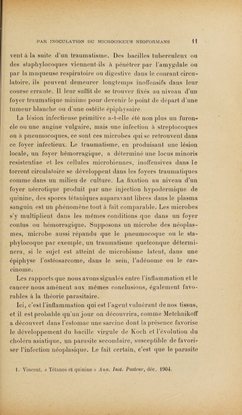 vent à ia suite d’un traumatisme. Des bacilles tuberculeux ou des staphylocoques viennent-ils à pénétrer par l’amygdale ou par la muqueuse respiratoire ou digestive dans le courant circu¬ latoire, ils peuvent demeurer longtemps inoffensifs dans leur course errante. Il leur suffît de se trouver fixés au niveau d’un foyer traumatique minime pour devenir le point de départ d'une tumeur blanche ou d’une ostéite épipbysaire. La lésion infectieuse primitive a-t-elle été non plus un furon¬ cle ou une angine vulgaire, mais une infection à streptocoques ou à pneumocoques, ce sont ces microbes qui se retrouvent dans ce foyer infectieux. Le traumatisme, en produisant une lésion locale, un foyer hémorragique, a déterminé une locus minoris resistentiae et les cellules microbiennes, inoffensives dans le torrent circulatoire se développent dans les foyers traumatiques comme dans un milieu de culture. La fixation au niveau d’un foyer nécrotique produit par une injection hypodermique de quinine, des spores tétaniques auparavant libres dans le plasma sanguin est un phénomène tout à fait comparable. Les microbes s’y multiplient dans les mêmes conditions que dans un foyer contus ou hémorragique. Supposons un microbe des néoplas¬ mes, microbe aussi répandu que le pneumocoque ou le sta¬ phylocoque par exemple, un traumatisme quelconque détermi¬ nera, si le sujet est atteint de microbisme latent, dans une épiphyse l’ostéosarcome, dans le sein, l’adénome ou le car¬ cinome. Les rapports que nous avons signalés entre l’inflammation et le cancer nous amènent aux mêmes conclusions,, également favo¬ rables à la théorie parasitaire. Ici, c’est l’inflammation qui est l’agent vulnéranf de nos tissus, et il est probable qu’un jour on découvrira, comme Metchnikoff a découvert dans l’estomac une sarcine dont la présence favorise le développement du bacille virgule de Koch et l’évolution du choléra asiatique, un parasite secondaire, susceptible défavori¬ ser l’infection néoplasique. Le fait certain, c’est que le parasite d. Vincent. « Tétanos et quinine » Ann. Inst. Pasteur, déc. 1904.