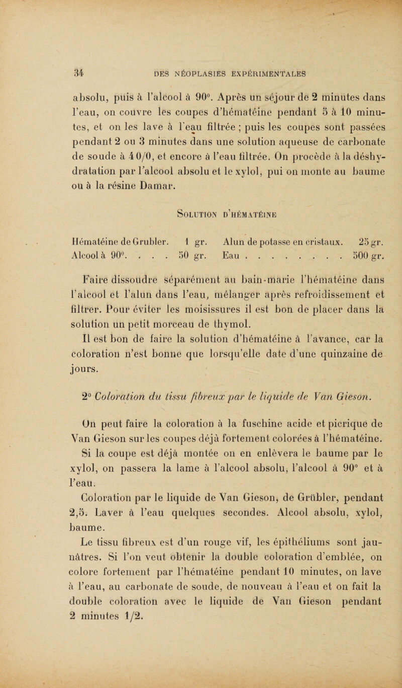 absolu, puis à l’alcool à 90°. Après un séjour de 2 minutes dans l’eau, on couvre les coupes d’hématéine pendant 5 à 10 minu¬ tes, et on les lave à l’eau filtrée ; puis les coupes sont passées pendant 2 ou 3 minutes dans une solution aqueuse de carbonate de soude à 40/0, et encore à l’eau filtrée. On procède à la déshy¬ dratation par l’alcool absolu et le xylol, pui on monte au baume ou à la résine Damar. Solution d’hématéine Hématéine de Grubler. 1 gr. Alun de potasse en cristaux. 25 gr. Alcool à 90°. ... 50 gr. Eau. 500 gr. Faire dissoudre séparément au bain-marie l’hématéine dans l’alcool et l’alun dans l’eau, mélanger après refroidissement et filtrer. Pour éviter les moisissures il est bon de placer dans la solution un petit morceau de thymol. Il est bon de faire la solution d’hématéine à l’avance, car la coloration n’est bonne que lorsqu’elle date d’une quinzaine de jours. 2° Coloration du tissu fibreux par le liquide de Van Gieson. On peut faire la coloration à la fuschine acide et picrique de Van Gieson sur les coupes déjà fortement colorées à l’hématéine. Si la coupe est déjà montée on en enlèvera le baume par le xylol, on passera la lame à l’alcool absolu, l’alcool à 90° et à l’eau. Coloration par le liquide de Van Gieson, de Grübler, pendant 2,5. Laver à l’eau quelques secondes. Alcool absolu, xylol, baume. Le tissu fibreux est d’un rouge vif, les épithéliums sont jau¬ nâtres. Si l’on veut obtenir la double coloration d’emblée, on colore fortement par l’hématéine pendant 10 minutes, on lave à l’eau, au carbonate de soude, de nouveau à l’eau et on fait la double coloration avec le liquide de Van Gieson pendant 2 minutes 1/2.