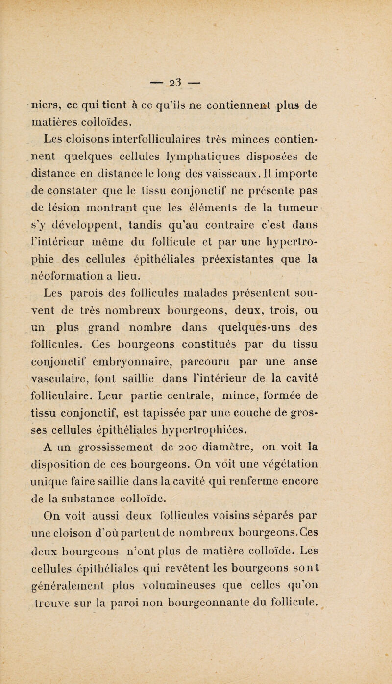 - 23 - niers, ce qui tient à ce qu iis ne contiennent plus de matières colloïdes. Les cloisons interfolliculaires très minces contien¬ nent quelques cellules lymphatiques disposées de distance en distance le long desvaisseaux.il importe de constater que le tissu conjonctif ne présente pas de lésion montrant que les éléments de la tumeur s’y développent, tandis qu’au contraire c’est dans l'intérieur même du follicule et par une hypertro¬ phie des cellules épithéliales préexistantes que la néoformation a lieu. Les parois des follicules malades présentent sou¬ vent de très nombreux bourgeons, deux, trois, ou un plus grand nombre dans quelques-uns des follicules. Ces bourgeons constitués par du tissu conjonctif embryonnaire, parcouru par une anse vasculaire, font saillie dans l’intérieur de la cavité folliculaire. Leur partie centrale, mince, formée de tissu conjonctif, est tapissée par une couche de gros¬ ses cellules épithéliales hypertrophiées. A un grossissement de 200 diamètre, on voit la disposition de ces bourgeons. On voit une végétation unique faire saillie dans la cavité qui renferme encore de la substance colloïde. On voit aussi deux follicules voisins séparés par une cloison d’où partent de nombreux bourgeons. Ces deux bourgeons n’ont plus de matière colloïde. Les cellules épithéliales qui revêtent les bourgeons sont généralement plus volumineuses que celles qu’on trouve sur la paroi non bourgeonnante du follicule.