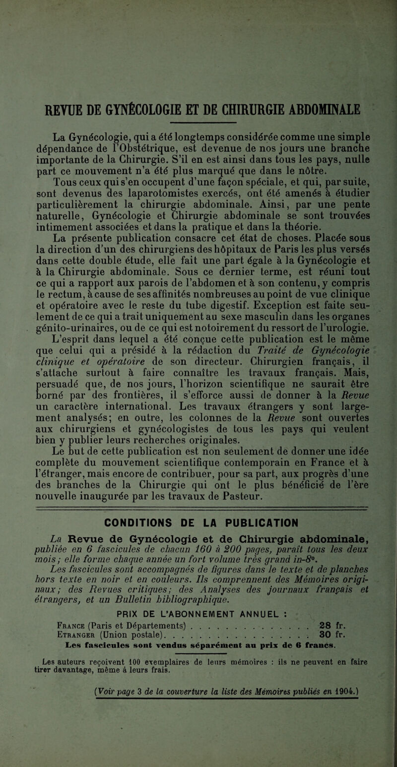 REVUE DE GYNÉCOLOGIE ET DE CHIRURGIE ABDOMINALE La Gynécologie, qui a été longtemps considérée comme une simple dépendance de l’Obstétrique, est devenue de nos jours une branche importante de la Chirurgie. S’il en est ainsi dans tous les pays, nulle part ce mouvement n’a été plus marqué que dans le nôtre. Tous ceux qui s’en occupent d’une façon spéciale, et qui, par suite, sont devenus des laparotomistes exercés, ont été amenés à étudier particulièrement la chirurgie abdominale. Ainsi, par une pente naturelle, Gynécologie et Chirurgie abdominale se sont trouvées intimement associées et dans la pratique et dans la théorie. La présente publication consacre cet état de choses. Placée sous la direction d’un des chirurgiens des hôpitaux de Paris les plus versés dans cette double étude, elle fait une part égale à la Gynécologie et à la Chirurgie abdominale. Sous ce dernier terme, est réuni tout ce qui a rapport aux parois de l’abdomen et à son contenu, y compris le rectum, à cause de ses affinités nombreuses au point de vue clinique et opératoire avec le reste du tube digestif. Exception est faite seu¬ lement de ce qui a trait uniquement au sexe masculin dans les organes génito-urinaires, ou de ce qui est notoirement du ressort de l’urologie. L’esprit dans lequel a été conçue cette publication est le même que celui qui a présidé à la rédaction du Traité de Gynécologie clinique et opératoire de son directeur. Chirurgien français, il s’attache surtout à faire connaître les travaux français. Mais, persuadé que, de nos jours, l’horizon scientifique ne saurait être borné par des frontières, il s’efforce aussi de donner à la Revue un caractère international. Les travaux étrangers y sont large¬ ment analysés; en outre, les colonnes de la Revue sont ouvertes aux chirurgiens et gynécologistes de tous les pays qui veulent bien y publier leurs recherches originales. Le but de cette publication est non seulement de donner une idée complète du mouvement scientifique contemporain en France et à l’étranger, mais encore de contribuer, pour sa part, aux progrès d’une des branches de la Chirurgie qui ont le plus bénéficié de l’ère nouvelle inaugurée par les travaux de Pasteur. CONDITIONS DE LA PUBLICATION La Revue de Gynécologie et de Chirurgie abdominale, publiée en 6 fascicules de chacun 160 à 200 pages, paraît tous les deux mois ; elle forme chaque année un fort volume très grand in-8°. Les fascicules sont accompagnés de ligures dans le texte et de planches hors texte en noir et en couleurs. Ils comprennent des Mémoires origi¬ naux ; des Revues critiques; des Analyses des journaux français et étrangers, et un Bulletin bibliographique. PRIX DE L’ABONNEMENT ANNUEL : France (Paris et Départements).28 fr. Etranger (Union postale).. 30 fr. Les fascicules sont vendus séparément au prix de 6 francs. Les auteurs reçoivent 100 exemplaires de leurs mémoires : ils ne peuvent en faire tirer davantage, même à leurs frais.