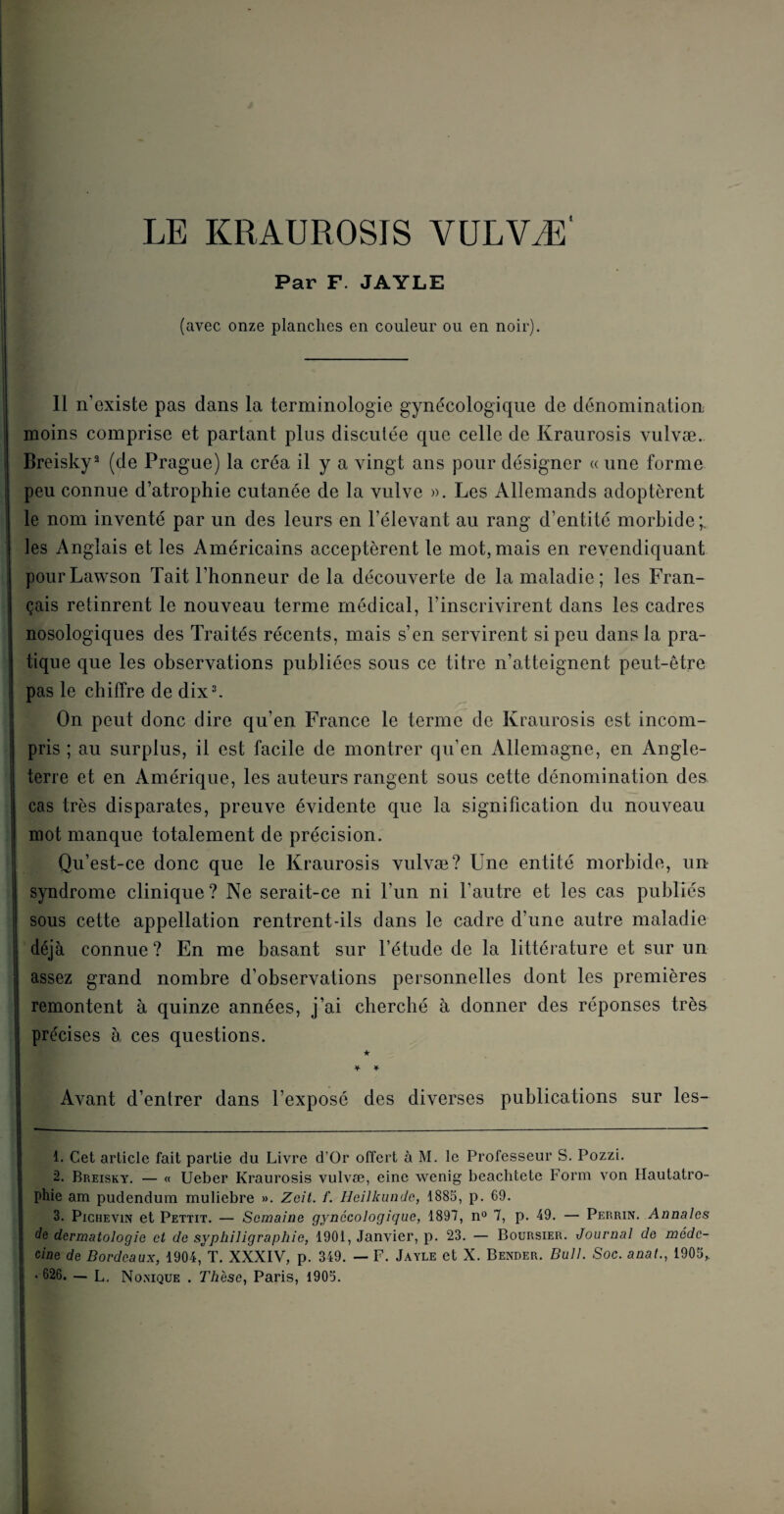 LE KRAUROSIS VULVÆ' Par F. JAYLE (avec onze planches en couleur ou en noir). Il n’existe pas dans la terminologie gynécologique de dénomination moins comprise et partant plus discutée que celle de Kraurosis vulvæ. Breisky1 2 (de Prague) la créa il y a vingt ans pour désigner « une forme peu connue d’atrophie cutanée de la vulve ». Les Allemands adoptèrent le nom inventé par un des leurs en l’élevant au rang d’entité morbide;, les Anglais et les Américains acceptèrent le mot, mais en revendiquant pour Lawson Tait l’honneur delà découverte de la maladie ; les Fran¬ çais retinrent le nouveau terme médical, l’inscrivirent dans les cadres nosologiques des Traités récents, mais s’en servirent si peu dans la pra¬ tique que les observations publiées sous ce titre n’atteignent peut-être pas le chiffre de dix3. On peut donc dire qu’en France le terme de Kraurosis est incom¬ pris ; au surplus, il est facile de montrer qu’en Allemagne, en Angle¬ terre et en Amérique, les auteurs rangent sous cette dénomination des cas très disparates, preuve évidente que la signification du nouveau mot manque totalement de précision. Qu’est-ce donc que le Kraurosis vulvæ? Une entité morbide, un syndrome clinique? Ne serait-ce ni l’un ni l’autre et les cas publiés sous cette appellation rentrent-ils dans le cadre d’une autre maladie déjà connue? En me basant sur l’étude de la littérature et sur un assez grand nombre d’observations personnelles dont les premières remontent à quinze années, j’ai cherché à donner des réponses très précises à ces questions. ★ ¥ * Avant d’entrer dans l’exposé des diverses publications sur les- 1. Cet article fait partie du Livre d’Or offert à M. le Professeur S. Pozzi. 2. Breisky. — « Ueber Kraurosis vulvæ, eine wenig beachtete Form von Hautatro- phie am pudendum muliebre ». Zoit. f. Heilkunde, 1885, p. 69. 3. Pichevin et Pettit. — Semaine gynécologique, 1897, n° 7, p. 49. — Perrin. Annales de dermatologie et de syphiligraphie, 1901, Janvier, p. 23. — Boursier. Journal de méde¬ cine de Bordeaux, 1904, T. XXXIV, p. 349. — F. Jayle et X. Bender. Bull. Soc. anal., 1905,.