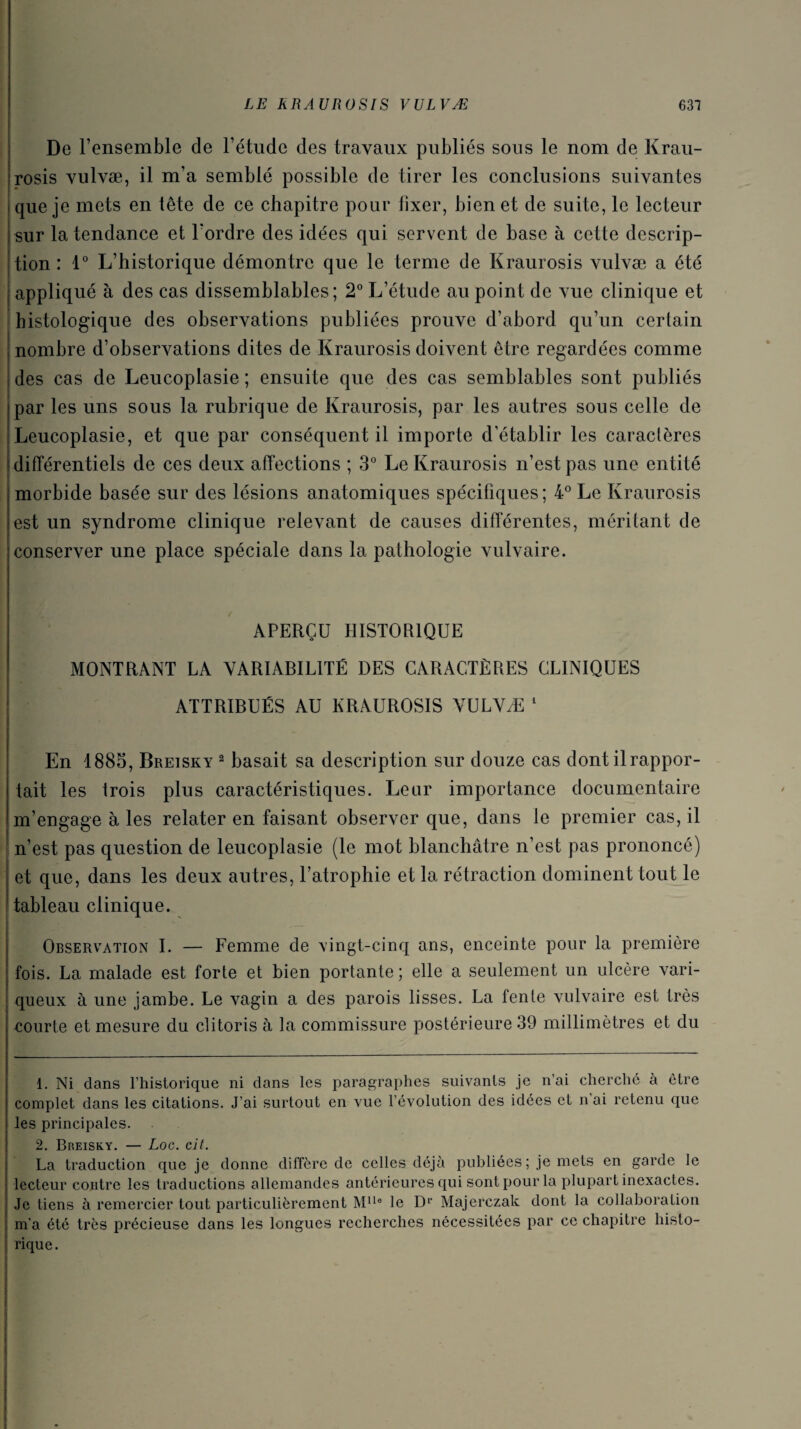 De l’ensemble de l’étude des travaux publiés sous le nom de Krau- rosis vulvæ, il m’a semblé possible de tirer les conclusions suivantes que je mets en tête de ce chapitre pour fixer, bien et de suite, le lecteur sur la tendance et l'ordre des idées qui servent de base à cette descrip¬ tion : 1° L’historique démontre que le terme de Kraurosis vulvæ a été appliqué à des cas dissemblables; 2° L’étude au point de vue clinique et histologique des observations publiées prouve d’abord qu’un certain nombre d’observations dites de Kraurosis doivent être regardées comme des cas de Leucoplasie ; ensuite que des cas semblables sont publiés par les uns sous la rubrique de Kraurosis, par les autres sous celle de Leucoplasie, et que par conséquent il importe d’établir les caractères différentiels de ces deux affections ; 3° Le Kraurosis n’est pas une entité morbide basée sur des lésions anatomiques spécifiques ; 4° Le Kraurosis est un syndrome clinique relevant de causes différentes, méritant de conserver une place spéciale dans la pathologie vulvaire. APERÇU HISTORIQUE MONTRANT LA VARIABILITÉ DES CARACTÈRES CLINIQUES ATTRIBUÉS AU KRAUROSIS VULVÆ 1 2 En 1885, Breisky 2 basait sa description sur douze cas dont il rappor¬ tait les trois plus caractéristiques. Leur importance documentaire m’engage aies relater en faisant observer que, dans le premier cas, il n’est pas question de leucoplasie (le mot blanchâtre n’est pas prononcé) et que, dans les deux autres, l’atrophie et la rétraction dominent tout le tableau clinique. Observation I. — Femme de vingt-cinq ans, enceinte pour la première fois. La malade est forte et bien portante; elle a seulement un ulcère vari¬ queux à une jambe. Le vagin a des parois lisses. La fente vulvaire est très courte et mesure du clitoris à la commissure postérieure 39 millimètres et du 1. Ni dans l’historique ni dans les paragraphes suivants je n’ai cherché à être complet dans les citations. J’ai surtout en vue l’évolution des idées et n ai retenu que les principales. 2. Breisky. — Loc. cit. La traduction que je donne diffère de celles déjà publiées; je mets en garde le lecteur contre les traductions allemandes antérieures qui sont pour la plupart inexactes. Je tiens à remercier tout particulièrement Mlle le D1’ Majerczak dont la collaboration | m'a été très précieuse dans les longues recherches nécessitées par ce chapitre histo- | rique.