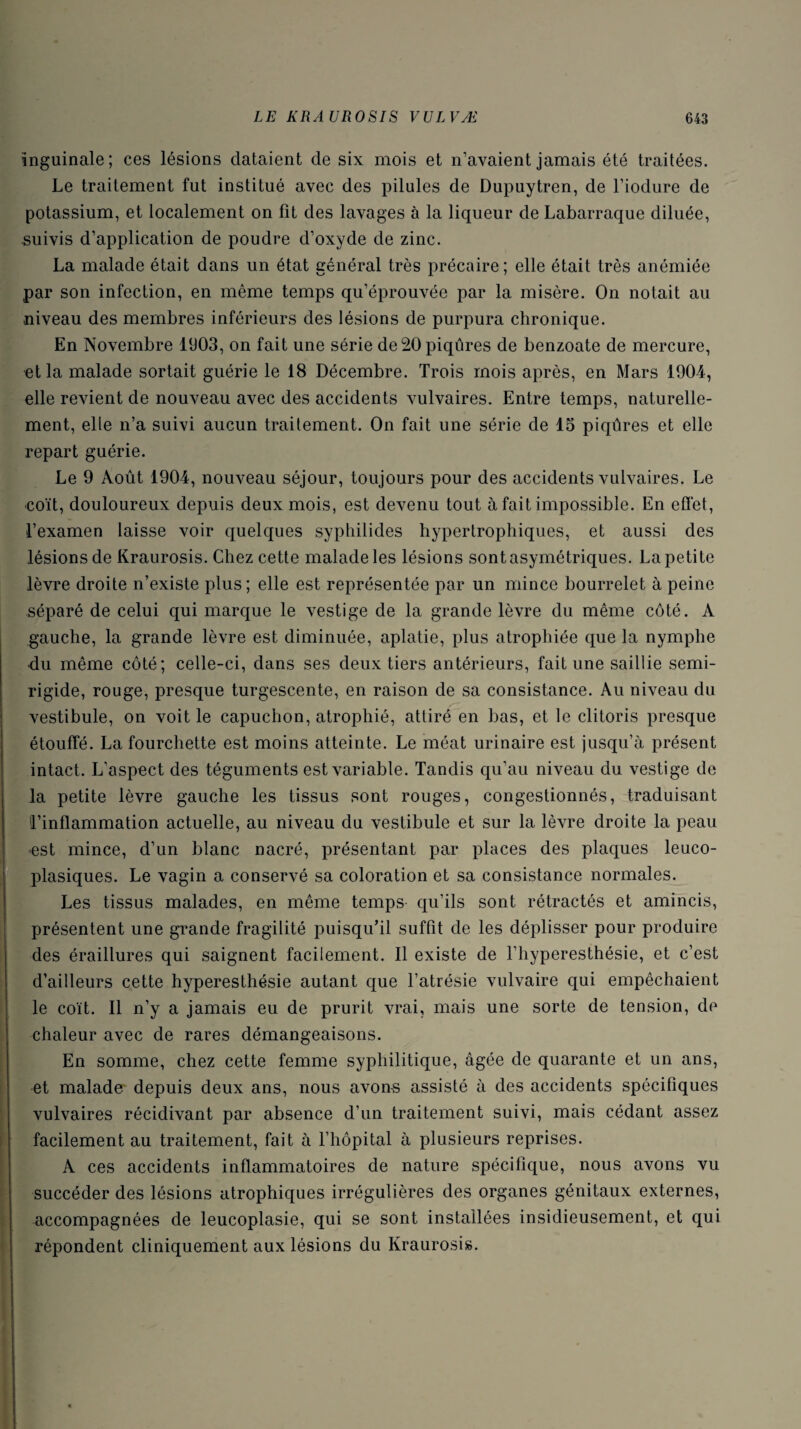 inguinale; ces lésions dataient de six mois et n’avaient jamais été traitées. Le traitement fut institué avec des pilules de Dupuytren, de l’iodure de potassium, et localement on fit des lavages à la liqueur de Labarraque diluée, suivis d’application de poudre d’oxyde de zinc. La malade était dans un état général très précaire; elle était très anémiée par son infection, en même temps qu’éprouvée par la misère. On notait au niveau des membres inférieurs des lésions de purpura chronique. En Novembre 1903, on fait une série de 20 piqûres de benzoate de mercure, et la malade sortait guérie le 18 Décembre. Trois mois après, en Mars 1904, elle revient de nouveau avec des accidents vulvaires. Entre temps, naturelle¬ ment, elle n’a suivi aucun traitement. On fait une série de 15 piqûres et elle repart guérie. Le 9 Août 1904, nouveau séjour, toujours pour des accidents vulvaires. Le coït, douloureux depuis deux mois, est devenu tout à fait impossible. En effet, Fexamen laisse voir quelques syphilides hypertrophiques, et aussi des lésions de Kraurosis. Chez cette malade les lésions sont asymétriques. La petite lèvre droite n’existe plus; elle est représentée par un mince bourrelet à peine séparé de celui qui marque le vestige de la grande lèvre du même côté. A gauche, la grande lèvre est diminuée, aplatie, plus atrophiée que la nymphe du même côté; celle-ci, dans ses deux tiers antérieurs, fait une saillie semi- rigide, rouge, presque turgescente, en raison de sa consistance. Au niveau du vestibule, on voit le capuchon, atrophié, attiré en bas, et le clitoris presque étouffé. La fourchette est moins atteinte. Le méat urinaire est jusqu’à présent intact. L’aspect des téguments est variable. Tandis qu’au niveau du vestige de la petite lèvre gauche les tissus sont rouges, congestionnés, traduisant 'l’inflammation actuelle, au niveau du vestibule et sur la lèvre droite la peau est mince, d’un blanc nacré, présentant par places des plaques leuco- plasiques. Le vagin a conservé sa coloration et sa consistance normales. Les tissus malades, en même temps qu’ils sont rétractés et amincis, présentent une grande fragilité puisqu’il suffit de les déplisser pour produire des éraillures qui saignent facilement. Il existe de l’hyperesthésie, et c’est d’ailleurs cette hyperesthésie autant que l’atrésie vulvaire qui empêchaient le coït. Il n’y a jamais eu de prurit vrai, mais une sorte de tension, de chaleur avec de rares démangeaisons. En somme, chez cette femme syphilitique, âgée de quarante et un ans, et malade- depuis deux ans, nous avons assisté à des accidents spécifiques vulvaires récidivant par absence d’un traitement suivi, mais cédant assez facilement au traitement, fait à l’hôpital à plusieurs reprises. A ces accidents inflammatoires de nature spécifique, nous avons vu succéder des lésions atrophiques irrégulières des organes génitaux externes, accompagnées de leucoplasie, qui se sont installées insidieusement, et qui répondent cliniquement aux lésions du Kraurosis.