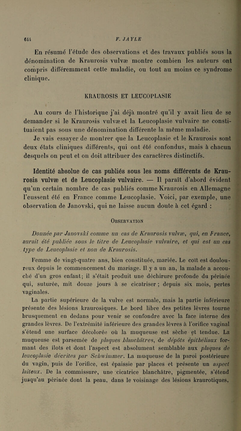 En résumé l’étude des observations et des travaux publiés sous la dénomination de Kraurosis vulvæ montre combien les auteurs ont compris différemment cette maladie, ou tout au moins ce syndrome clinique. KRAUROSIS ET LEUCOPLASIE Au cours de l’historique j’ai déjà montré qu’il y avait lieu de se demander si le Kraurosis vulvæ et la Leucoplasie vulvaire ne consti¬ tuaient pas sous une dénomination différente la même maladie. Je vais essayer de montrer que la Leucoplasie et le Kraurosis sont deux états cliniques différents, qui ont été confondus, mais à chacun desquels on peut et on doit attribuer des caractères distinctifs. Identité absolue de cas publiés sous les noms différents de Krau¬ rosis vulvæ et de Leucoplasie vulvaire. — Il paraît d’abord évident qu’un certain nombre de cas publiés comme Kraurosis en Allemagne l’eussent été en France comme Leucoplasie. Voici, par exemple, une observation de Janovski, qui ne laisse aucun doute à cet égard : Observation Donnée par Janovski comme un cas de Kraurosis vulvæ, qui, en France, aurait été publiée sous le titre de Leucoplasie vulvaire, et qui est un cas type de Leucoplasie et non de Kraurosis. Femme de vingt-quatre ans, bien constituée, mariée. Le coït est doulou¬ reux depuis le commencement du mariage. Il y a un an, la malade a accou¬ ché d’un gros enfant; il s’était produit une déchirure profonde du périnée qui, suturée, mit douze jours à se cicatriser ; depuis six mois, pertes vaginales. La partie supérieure de la vulve est normale, mais la partie inférieure présente des lésions kraurosiques. Le bord libre des petites lèvres tourne brusquement en dedans pour venir se confondre avec la face interne des grandes lèvres. De l’extrémité inférieure des grandes lèvres à l’orifice vaginal s’étend une surface décolorée où la muqueuse est sèche et tendue. La muqueuse est parsemée de plaques blanchâtres, de dépôts épithéliaux for¬ mant des îlots et dont l’aspect est absolument semblable aux plaques de leucoplasie décrites par Schwimmer. La muqueuse de la paroi postérieure du vagin, puis de l’orifice, est épaissie par places et présente un aspect laiteux. De la commissure, une cicatrice blanchâtre, pigmentée, s’étend jusqu’au périnée dont la peau, dans le voisinage des lésions kraurotiques,