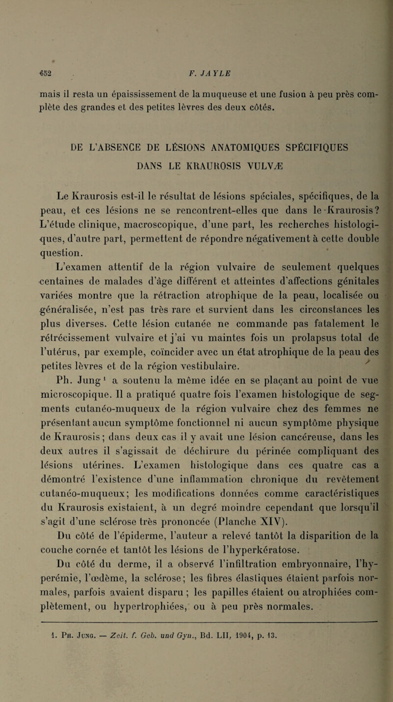 mais il resta un épaississement de la muqueuse et une fusion à peu près com¬ plète des grandes et des petites lèvres des deux côtés. DE L’ABSENCE DE LÉSIONS ANATOMIQUES SPÉCIFIQUES DANS LE KRAUROSIS VULVÆ Le Kraurosis est-il le résultat de lésions spéciales, spécifiques, de la peau, et ces lésions ne se rencontrent-elles que dans le Kraurosis? L’étude clinique, macroscopique, d’une part, les recherches histologi¬ ques, d’autre part, permettent de répondre négativement à cette double question. L’examen attentif de la région vulvaire de seulement quelques •centaines de malades d’âge différent et atteintes d'affections génitales variées montre que la rétraction atrophique de la peau, localisée ou généralisée, n’est pas très rare et survient dans les circonstances les plus diverses. Cette lésion cutanée ne commande pas fatalement le rétrécissement vulvaire et j’ai vu maintes fois un prolapsus total de l’utérus, par exemple, coïncider avec un état atrophique de la peau des • • • • ^ petites lèvres et de la région vestibulaire. Ph. Jung1 a soutenu la même idée en se plaçant au point de vue microscopique. Il a pratiqué quatre fois l’examen histologique de seg¬ ments cutanéo-muqueux de la région vulvaire chez des femmes ne présentant aucun symptôme fonctionnel ni aucun symptôme physique de Kraurosis; dans deux cas il y avait une lésion cancéreuse, dans les deux autres il s’agissait de déchirure du périnée compliquant des lésions utérines. L’examen histologique dans ces quatre cas a démontré l’existence d’une inflammation chronique du revêtement cutanéo-muqueux; les modifications données comme caractéristiques du Kraurosis existaient, à un degré moindre cependant que lorsqu’il s’agit d’une sclérose très prononcée (Planche XIV). Du côté de l’épiderme, l’auteur a relevé tantôt la disparition de la couche cornée et tantôt les lésions de l’hyperkératose. Du côté du derme, il a observé l’infiltration embryonnaire, l’hy- perémie, l’œdème, la sclérose; les fibres élastiques étaient parfois nor¬ males, parfois avaient disparu ; les papilles étaient ou atrophiées com¬ plètement, ou hypertrophiées, ou à peu près normales. 1. Ph. Jung. — Zelt. f. Gcb. une! Gyn., Bd. LU, 1904, p. 13.