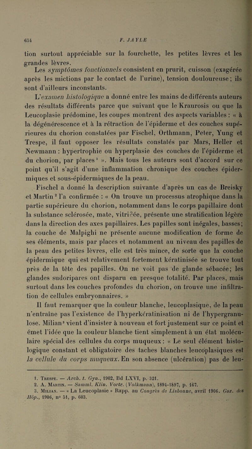 tion surtout appréciable sur la fourchette, les petites lèvres et les grandes lèvres. Les symptômes fonctionnels consistent en prurit, cuisson (exagérée après les mictions par le contact de burine), tension douloureuse; ils sont d’ailleurs inconstants. If examen histologique a donné enlre les mains de différents auteurs des résultats différents parce que suivant que le Kraurosis ou que la Leucoplasie prédomine, les coupes montrent des aspects variables : « à la dégénérescence et à la rétraction de l’épiderme et des couches supé¬ rieures du chorion constatées par Fischel, Orthmann, Peter, Yung et Trespe, il faut opposer les résultats constatés par Mars, Heller et Newmann : hypertrophie ou hyperplasie des couches de l’épiderme et du chorion, par places1 ». Mais tous les auteurs sont d’accord sur ce point qu’il s’agit d’une inflammation chronique des couches épider¬ miques et sous-épidermiques de la peau. Fischel a donné la description suivante d’après un cas de Breisky et Martin2 l’a confirmée : « On trouve un processus atrophique dans la partie supérieure du chorion, notamment dans le corps papillaire dont la substance sclérosée, mate, vitricée, présente une stratification légère dans la direction des axes papillaires. Les papilles sont inégales, basses; la couche de Malpighi ne présente aucune modification de forme de ses éléments, mais par places et notamment au niveau des papilles de la peau des petites lèvres, elle est très mince, de sorte que la couche épidermique qui est relativement fortement kératinisée se trouve tout près de la tête des papilles. On ne voit pas de glande sébacée; les glandes sudoripares ont disparu en presque totalité. Par places, mais surtout dans les couches profondes du chorion, on trouve une infiltra¬ tion de cellules embryonnaires. » Il faut remarquer que la couleur blanche, leucoplasique, de la peau n’entraîne pas l’existence de l’hyperkératinisation ni de l'hypergranu- lose. Milian3 vient d’insister à nouveau et fort justement sur ce point et émet l’id ée que la couleur blanche tient simplement à un état molécu¬ laire spécial des cellules du corps muqueux: « Le seul élément histo¬ logique constant et obligatoire des taches blanches leucdplasiques est la cellule du corps muqueux. En son absence (ulcération) pas de leu- 1. Trespe. — Arch. i. Gyn., 1902, Bd LXVI, p. 321. 2. A. Martin. — Samml. Klin. Vortr. (Volkmann), 1894-1897, p. 167. 3. Milian. — « La Leucoplasie » Rapp. au Congrès do Lisbonne, avril 1906. Gaz. dts