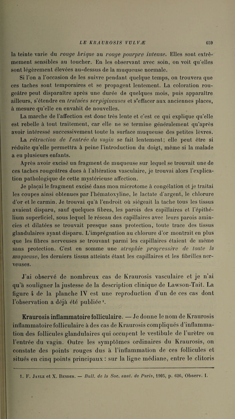 la teinte varie du rouge brique au rouge pourpre intense. Elles sont extrê¬ mement sensibles au toucher. En les observant avec soin, on voit qu’elles sont légèrement élevées au-dessus de la muqueuse normale. Si l’on a l’occasion de les suivre pendant quelque temps, on trouvera que ces taches sont temporaires et se propagent lentement. La coloration rou¬ geâtre peut disparaître après une durée de quelques mois, puis apparaître ailleurs, s’étendre en traînées serpigineuses et s’effacer aux anciennes places, à mesure qu'elle en envahit de nouvelles. La marche de l’affection est donc très lente et c’est ce qui explique qu’elle est rebelle à tout traitement, car elle ne se termine généralement qu’après avoir intéressé successivement toute la surface muqueuse des petites lèvres. La rétraction de Feutrée du vagin se fait lentement; elle peut être si réduite qu’elle permettra à peine l’introduction du doigt, même si la malade a eu plusieurs enfants. Après avoir excisé un fragment de muqueuse sur lequel se trouvait une de ces taches rougeâtres dues à l'altération vasculaire, je trouvai alors l’explica¬ tion pathologique de cette mystérieuse affection. Je plaçai le fragment excisé dans mon microtome à congélation et je traitai les coupes ainsi obtenues par l’hématoxyline, le lactate d’argent, le chlorure d’or et le carmin. Je trouvai qu’à l’endroit où siégeait la tache tous les tissus avaient disparu, sauf quelques fibres, les parois des capillaires et l’épithé¬ lium superficiel, sous lequel le réseau des capillaires avec leurs parois amin¬ cies et dilatées se trouvait presque sans protection, toute trace des tissus glandulaires ayant disparu. L’imprégnation au chlorure d’or montrait en plus que les fibres nerveuses se trouvant parmi les capillaires étaient de même sans protection. C’est en somme une atrophie progressive de toute la muqueuse, les derniers tissus atteints étant les capillaires et les fibrilles ner¬ veuses. J’ai observé de nombreux cas de Kraurosis vasculaire et je n’ai qu’à souligner la justesse de la description clinique de Lawson-Tait. La ligure 4 de la planche IY est une reproduction d’un de ces cas dont l’observation a déjà été publiée l. Kraurosis inflammatoire folliculaire. — Je donne le nom de Kraurosis inflammatoire folliculaire à des cas de Kraurosis compliqués d’inflamma¬ tion des follicules glandulaires qui occupent le vestibule de l’urètre ou l’entrée du vagin. Outre les symptômes ordinaires du Kraurosis, on constate des points rouges dus à l’inflammation de ces follicules et situés en cinq poinls principaux : sur la ligne médiane, entre le clitoris