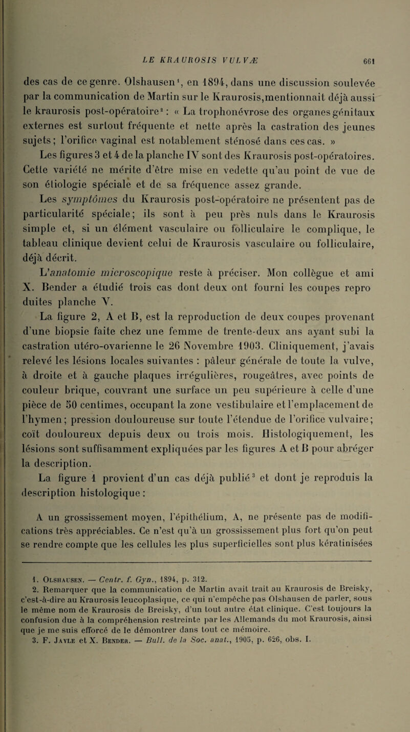 des cas de ce genre. Olshausen1, en 1894, dans une discussion soulevée par la communication de Martin sur le Kraurosis,mentionnait déjà aussi le kraurosis post-opératoire2 : « La trophonévrose des organes génitaux externes est surtout fréquente et nette après la castration des jeunes sujets; F orifice vaginal est notablement sténosé dans ces cas. » Les figures 3 et 4 de la planche IY sont des Kraurosis post-opératoires. Cette variété ne mérite d’être mise en vedette qu’au point de vue de son étiologie spéciale et de sa fréquence assez grande. Les symptômes du Kraurosis post-opératoire ne présentent pas de particularité spéciale; ils sont à peu près nuis dans le Kraurosis simple et, si un élément vasculaire ou folliculaire le complique, le tableau clinique devient celui de Kraurosis vasculaire ou folliculaire, déjà décrit. L'anatomie microscopique reste à préciser. Mon collègue et ami X. Bender a étudié trois cas dont deux ont fourni les coupes repro duites planche V. La figure 2, A et B, est la reproduction de deux coupes provenant d’une biopsie faite chez une femme de trente-deux ans ayant subi la castration utéro-ovarienne le 26 Novembre 1903. Cliniquement, j’avais relevé les lésions locales suivantes : pâleur générale de toute la vulve, à droite et à gauche plaques irrégulières, rougeâtres, avec points de couleur brique, couvrant une surface un peu supérieure à celle d’une pièce de 50 centimes, occupant la zone vestibulaire et l’emplacement de l’hymen; pression douloureuse sur toute l’étendue de l’orifice vulvaire ; coït douloureux depuis deux ou trois mois. Histologiquement, les lésions sont suffisamment expliquées par les figures A et B pour abréger la description. La figure 1 provient d’un cas déjà publié3 et dont je reproduis la description histologique : A un grossissement moyen, l’épithélium, A, ne présente pas de modifi¬ cations très appréciables. Ce n’est qu’à un grossissement plus fort qu’on peut se rendre compte que les cellules les plus superficielles sont plus kératinisées 1. Olshausen. — Ccntr. f. Gyn., 1894, p. 312. 2. Remarquer que la communication de Martin avait trait au Kraurosis de Breisky, c’est-à-dire au Kraurosis leucoplasique, ce qui n’empêche pas Olshausen de parler, sous le même nom de Kraurosis de Breisky, d’un tout autre état clinique. C’est toujours la confusion due à la compréhension restreinte par les Allemands du mot Kraurosis, ainsi que je me suis efforcé de le démontrer dans tout ce mémoire. 3. F. Jayle et X. Bender. — Bull, de la Soc. anat., 1905, p. 626, obs. I.