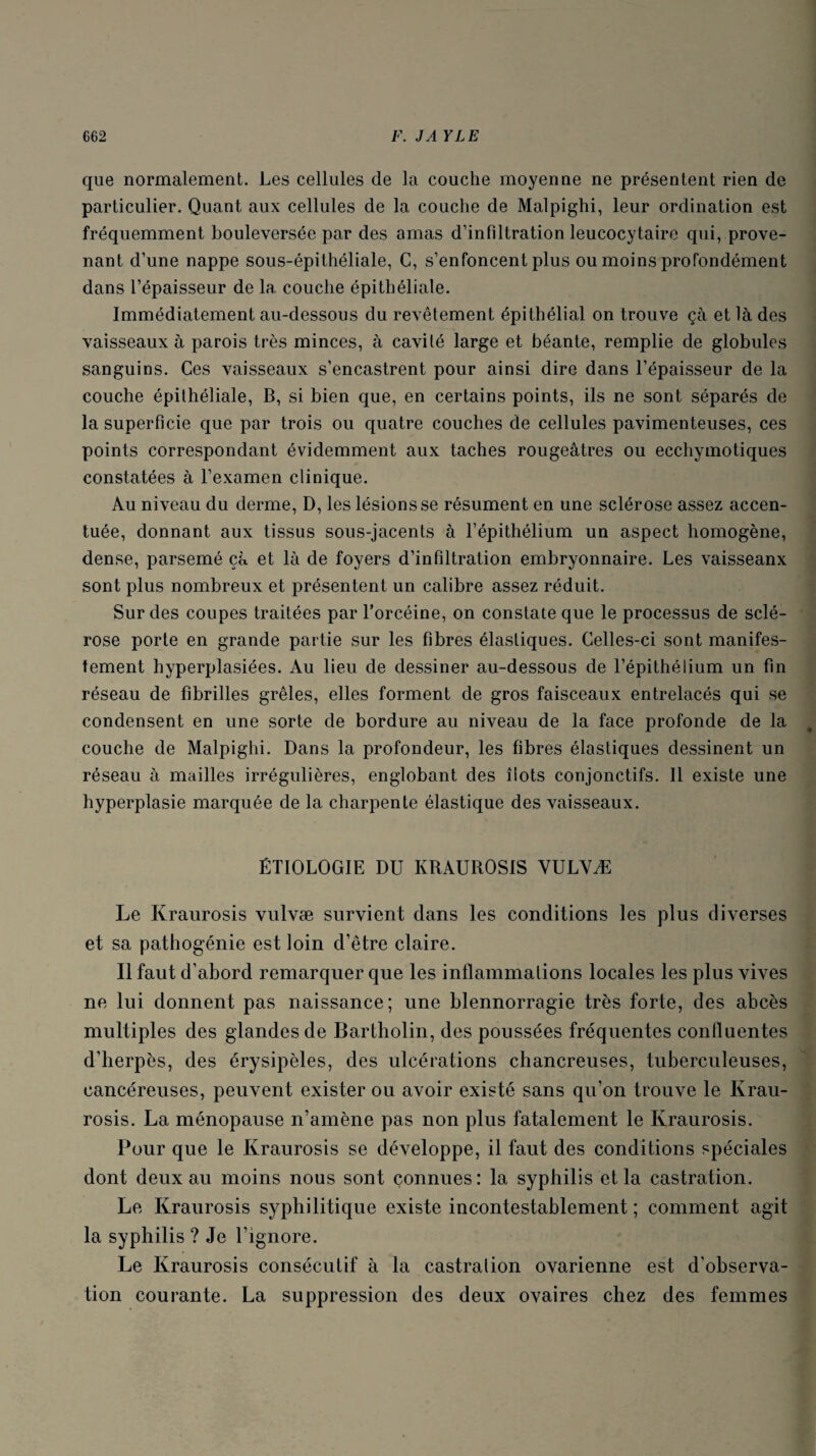 que normalement. Les cellules de la couche moyenne ne présentent rien de particulier. Quant aux cellules de la couche de Malpighi, leur ordination est fréquemment bouleversée par des amas d’infiltration leucocytaire qui, prove¬ nant d’une nappe sous-épithéliale, C, s’enfoncent plus ou moins profondément dans l’épaisseur de la couche épithéliale. Immédiatement au-dessous du revêtement épithélial on trouve çà et là des vaisseaux à parois très minces, à cavité large et béante, remplie de globules sanguins. Ces vaisseaux s’encastrent pour ainsi dire dans l’épaisseur de la couche épithéliale, B, si bien que, en certains points, ils ne sont séparés de la superficie que par trois ou quatre couches de cellules pavimenteuses, ces points correspondant évidemment aux taches rougeâtres ou ecchymotiques constatées à l’examen clinique. Au niveau du derme, D, les lésions se résument en une sclérose assez accen¬ tuée, donnant aux tissus sous-jacents à l’épithélium un aspect homogène, dense, parsemé çà et là de foyers d’infiltration embryonnaire. Les vaisseanx sont plus nombreux et présentent un calibre assez réduit. Sur des coupes traitées par l’orcéine, on constate que le processus de sclé¬ rose porte en grande partie sur les fibres élastiques. Celles-ci sont manifes¬ tement hyperplasiées. Au lieu de dessiner au-dessous de l’épithélium un fin réseau de fibrilles grêles, elles forment de gros faisceaux entrelacés qui se condensent en une sorte de bordure au niveau de la face profonde de la couche de Malpighi. Dans la profondeur, les fibres élastiques dessinent un réseau à mailles irrégulières, englobant des îlots conjonctifs. Il existe une hyperplasie marquée de la charpente élastique des vaisseaux. ÉTIOLOGIE DU IvRAUROSIS VULVÆ Le Kraurosis vulvæ survient dans les conditions les plus diverses et sa pathogénie est loin d’être claire. Il faut d’abord remarquer que les inflammations locales les plus vives ne lui donnent pas naissance; une blennorragie très forte, des abcès multiples des glandes de Bartholin, des poussées fréquentes confluentes d’herpès, des érysipèles, des ulcérations chancreuses, tuberculeuses, cancéreuses, peuvent exister ou avoir existé sans qu’on trouve le Krau¬ rosis. La ménopause n’amène pas non plus fatalement le Kraurosis. Pour que le Kraurosis se développe, il faut des conditions spéciales dont deux au moins nous sont connues: la syphilis et la castration. Le Kraurosis syphilitique existe incontestablement ; comment agit la syphilis ? Je l’ignore. Le Kraurosis consécutif à la castration ovarienne est d'observa¬ tion courante. La suppression des deux ovaires chez des femmes