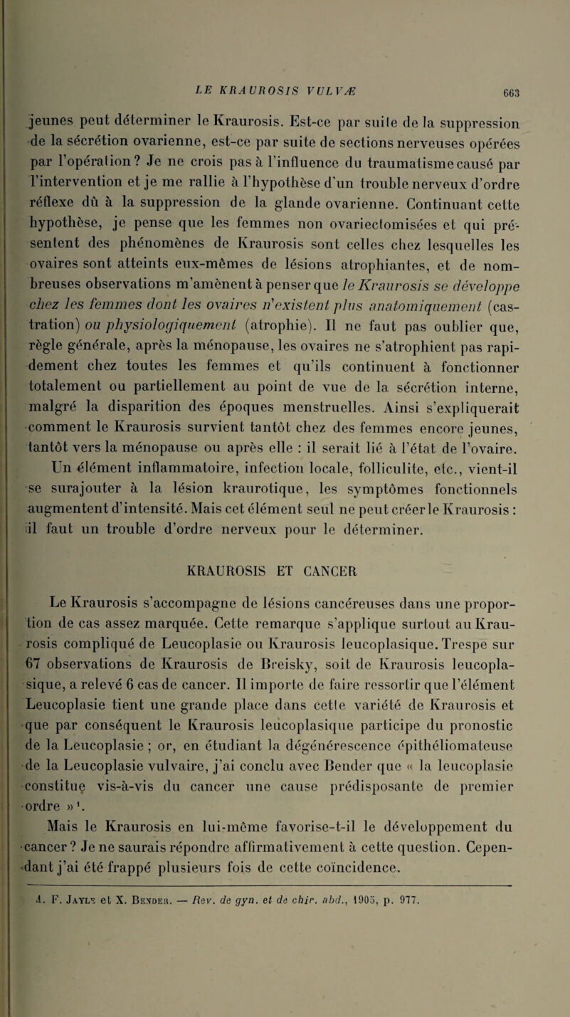 jeunes peut déterminer le Kraurosis. Est-ce par suile de la suppression de la sécrétion ovarienne, est-ce par suite de sections nerveuses opérées par l’opération? Je ne crois pas à l’influence du traumatisme causé par l’intervention et je me rallie à l’hypothèse d’un trouble nerveux d’ordre réflexe dû à la suppression de la glande ovarienne. Continuant cette hypothèse, je pense que les femmes non ovariectomisées et qui pré¬ sentent des phénomènes de Kraurosis sont celles chez lesquelles les ovaires sont atteints eux-mêmes de lésions atrophiantes, et de nom¬ breuses observations m’amènent à penser que le Kraurosis se développe chez les femmes dont les ovaires if existent plus anatomiquement (cas¬ tration) ou physiologiquement (atrophie). Il ne faut pas oublier que, règle générale, après la ménopause, les ovaires ne s’atrophient pas rapi¬ dement chez toutes les femmes et qu’ils continuent à fonctionner totalement ou partiellement au point de vue de la sécrétion interne, malgré la disparition des époques menstruelles. Ainsi s’expliquerait comment le Kraurosis survient tantôt chez des femmes encore jeunes, tantôt vers la ménopause ou après elle : il serait lié à l’état de l’ovaire. Un élément inflammatoire, infection locale, folliculite, etc., vient-il se surajouter à la lésion kraurotique, les symptômes fonctionnels augmentent d’intensité. Mais cet élément seul ne peut créer le Kraurosis : il faut un trouble d’ordre nerveux pour le déterminer. KRAUROSIS ET CANCER Le Kraurosis s’accompagne de lésions cancéreuses dans une propor¬ tion de cas assez marquée. Cette remarque s’applique surtout au Krau¬ rosis compliqué de Leucoplasie ou Kraurosis leucoplasique. Trespe sur 67 observations de Kraurosis de Breisky, soit de Kraurosis leucopla¬ sique, a relevé 6 cas de cancer. Il importe de faire ressortir que l’élément Leucoplasie tient une grande place dans cette variété de Kraurosis et que par conséquent le Kraurosis leucoplasique participe du pronostic de la Leucoplasie ; or, en étudiant la dégénérescence épithéliomateuse de la Leucoplasie vulvaire, j’ai conclu avec Bender que « la leucoplasie constitue vis-à-vis du cancer une cause prédisposante de premier ■ordre »*. Mais le Kraurosis en lui-même favorise-t-il le développement du ■cancer? Je ne saurais répondre affirmativement à cette question. Cepen¬ dant j’ai été frappé plusieurs fois de cette coïncidence. •1. F. Jayle et X. Bender. — Rev. de gyn. et de chir. abd19013, p. 977.