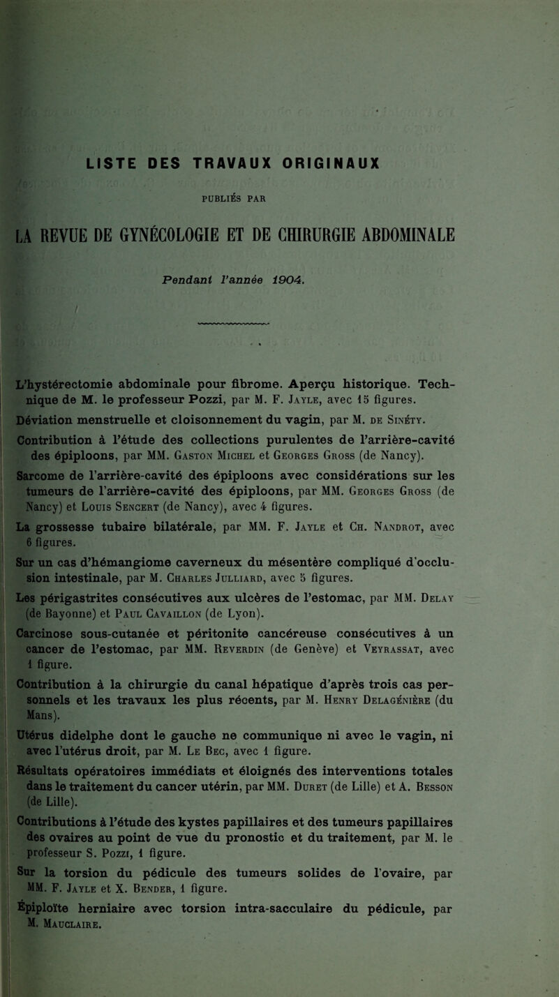 LISTE DES TRAVAUX ORIGINAUX PUBLIÉS PAH LA REVUE DE GYNÉCOLOGIE ET DE CHIRURGIE ABDOMINALE Pendant l’année 1904. i L’hystérectomie abdominale pour fibrome. Aperçu historique. Tech¬ nique de M. le professeur Pozzi, par M. F. Jayle, avec 15 figures. Déviation menstruelle et cloisonnement du vagin, par M. de Sinéty. Contribution à l’étude des collections purulentes de l’arrière-cavité des épiploons, par MM. Gaston Michel et Georges Gross (de Nancy). Sarcome de l’arrière-cavité des épiploons avec considérations sur les tumeurs de l’arrière-cavité des épiploons, par MM. Georges Gross (de Nancy) et Louis Sencert (de Nancy), avec 4 figures. La grossesse tubaire bilatérale, par MM. F. Jayle et Ch. Nandrot, avec 6 figures. Sur un cas d’hémangiome caverneux du mésentère compliqué d’occlu¬ sion intestinale, par M. Charles Julliard, avec 5 figures. Les périgastrites consécutives aux ulcères de l’estomac, par MM. Delay (de Bayonne) et Paul Cavaillon (de Lyon). v x Carcinose sous-cutanée et péritonite cancéreuse consécutives à un cancer de l’estomac, par MM. Reverdin (de Genève) et Veyrassat, avec 1 figure. Contribution à la chirurgie du canal hépatique d’après trois cas per¬ sonnels et les travaux les plus récents, par M. Henry Delagénière (du Mans). Utérus didelphe dont le gauche ne communique ni avec le vagin, ni avec l’utérus droit, par M. Le Bec, avec 1 figure. Résultats opératoires immédiats et éloignés des interventions totales dans le traitement du cancer utérin, par MM. Duret (de Lille) et A. Besson (de Lille). Contributions à l’étude des kystes papillaires et des tumeurs papillaires des ovaires au point de vue du pronostic et du traitement, par M. le professeur S. Pozzi, 1 figure. Sur la torsion du pédicule des tumeurs solides de l’ovaire, par MM. F. Jayle et X. Bender, 1 figure. Epiploïte herniaire avec torsion intra-sacculaire du pédicule, par M. Mauclaire.
