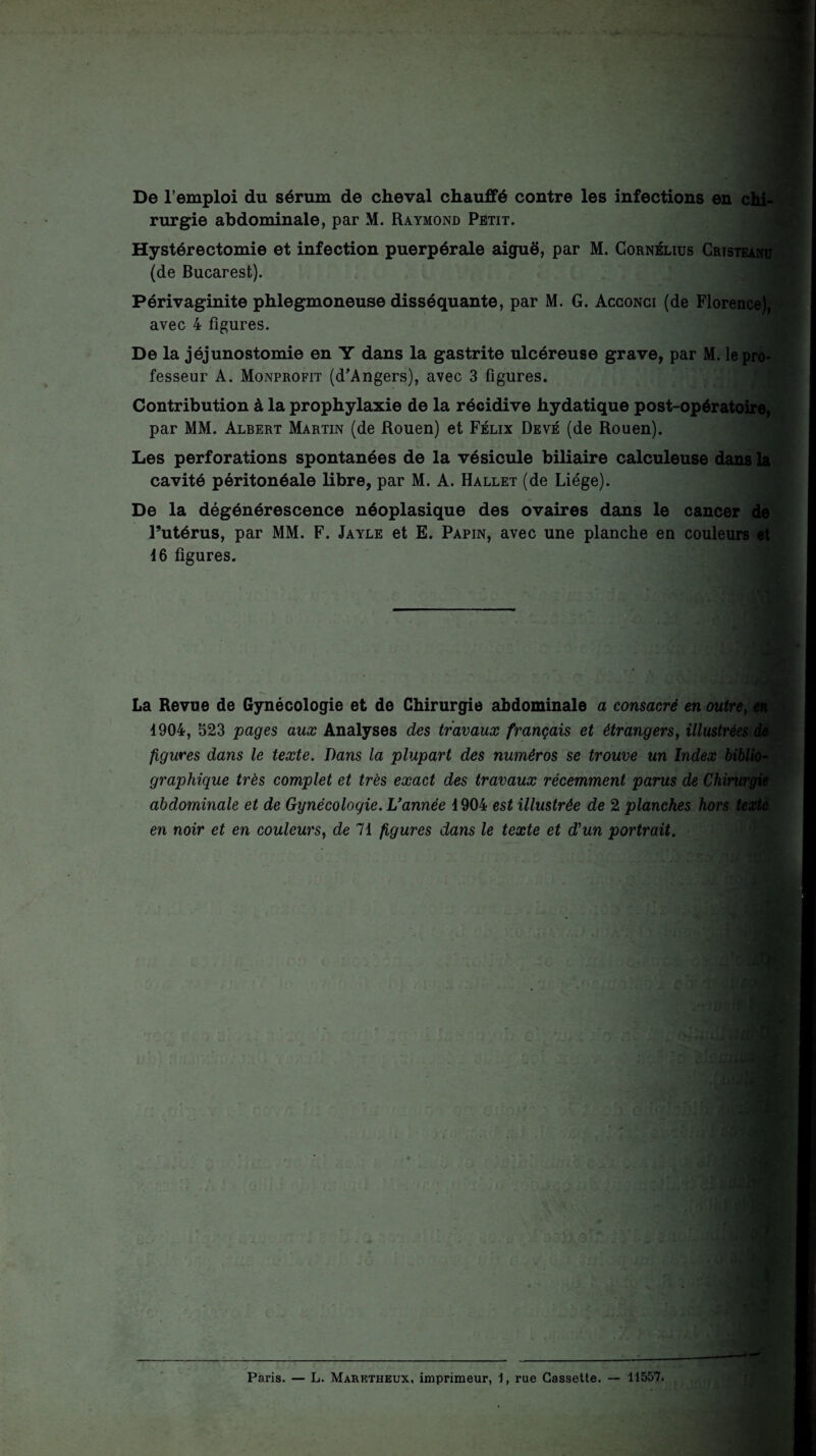 De l’emploi du sérum de cheval chauffé contre les infections en chi¬ rurgie abdominale, par M. Raymond Petit. Hystérectomie et infection puerpérale aiguë, par M. Cornélius Cristeanu (de Bucarest). Périvaginite phlegmoneuse disséquante, par M. G. Acconci (de Florence), avec 4 figures. De la jéjunostomie en Y dans la gastrite ulcéreuse grave, par M. le pro¬ fesseur A. Monprofit (d’Angers), avec 3 figures. Contribution à la prophylaxie de la récidive hydatique post-opératoire, par MM. Albert Martin (de Rouen) et Félix Devé (de Rouen). Les perforations spontanées de la vésicule biliaire calculeuse dans la cavité péritonéale libre, par M. A. Hallet (de Liège). De la dégénérescence néoplasique des ovaires dans le cancer de l’utérus, par MM. F. Jayle et E. Papin, avec une planche en couleurs et 46 figures. La Revue de Gynécologie et de Chirurgie abdominale a consacré en outre, en 4904, 523 pages aux Analyses des travaux français et étrangers, illustrées de figures dans le texte. Dans la plupart des numéros se trouve un Index biblio¬ graphique très complet et très exact des travaux récemment parus de Chù'urgie abdominale et de Gynécologie. Vannée 4904 est illustrée de 2 planches hors texte en noir et en couleurs, de 71 figures dans le texte et d'un portrait. * Paris. — L. Maretheux, imprimeur, 1, rue Cassette. — 11557.