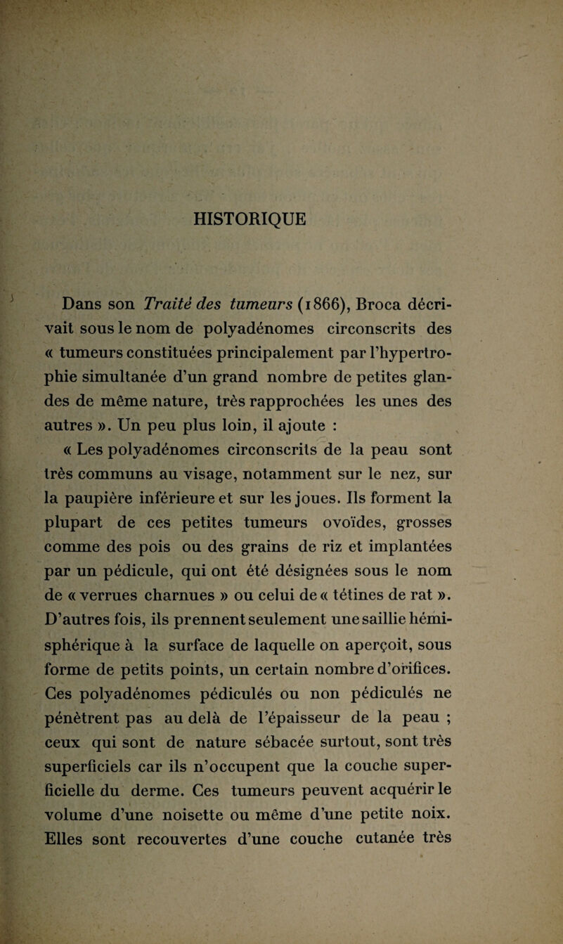 HISTORIQUE Dans son Traité des tumeurs (1866), Broca décri¬ vait sous le nom de polyadénomes circonscrits des « tumeurs constituées principalement par l’hypertro¬ phie simultanée d’un grand nombre de petites glan¬ des de même nature, très rapprochées les unes des autres ». Un peu plus loin, il ajoute : « Les polyadénomes circonscrits de la peau sont très communs au visage, notamment sur le nez, sur la paupière inférieure et sur les joues. Ils forment la plupart de ces petites tumeurs ovoïdes, grosses comme des pois ou des grains de riz et implantées par un pédicule, qui ont été désignées sous le nom de « verrues charnues » ou celui de« tétines de rat ». D’autres fois, ils prennent seulement une saillie hémi¬ sphérique à la surface de laquelle on aperçoit, sous forme de petits points, un certain nombre d’orifices. Ces polyadénomes pédiculés ou non pédiculés ne pénètrent pas au delà de l’épaisseur de la peau ; ceux qui sont de nature sébacée surtout, sont très superficiels car ils n’occupent que la couche super¬ ficielle du derme. Ces tumeurs peuvent acquérir le volume d’une noisette ou même d’une petite noix. Elles sont recouvertes d’une couche cutanée très