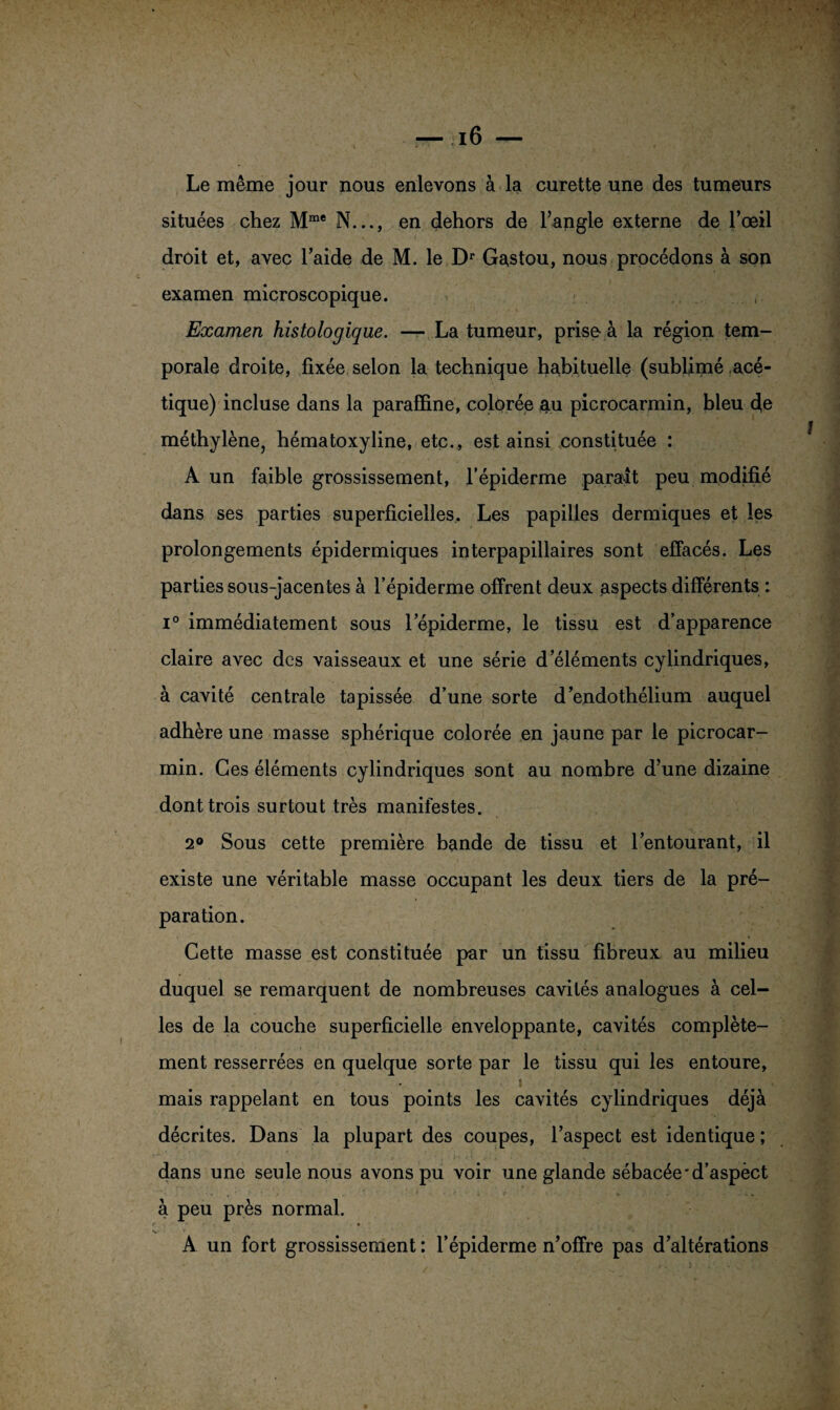 Le même jour nous enlevons à la curette une des tumeurs situées chez Mme N..., en dehors de l’angle externe de l’œil droit et, avec l’aide de M. le Dr Gastou, nous procédons à son examen microscopique. Examen histologique. — La tumeur, prise à la région tem¬ porale droite, fixée selon la technique habituelle (sublimé acé¬ tique) incluse dans la paraffine, colorée au picrocarmin, bleu de méthylène^ hématoxyline, etc., est ainsi constituée : A un faible grossissement, l’épiderme parait peu modifié dans ses parties superficielles. Les papilles dermiques et les prolongements épidermiques interpapillaires sont effacés. Les parties sous-jacentes à l’épiderme offrent deux aspects différents : i° immédiatement sous lepiderme, le tissu est d’apparence claire avec des vaisseaux et une série d’éléments cylindriques, à cavité centrale tapissée d’une sorte d’endothélium auquel adhère une masse sphérique colorée en jaune par le picrocar¬ min. Ces éléments cylindriques sont au nombre d’une dizaine dont trois surtout très manifestes. 2° Sous cette première bande de tissu et l’entourant, il existe une véritable masse occupant les deux tiers de la pré¬ paration. Cette masse est constituée par un tissu fibreux au milieu duquel se remarquent de nombreuses cavités analogues à cel¬ les de la couche superficielle enveloppante, cavités complète¬ ment resserrées en quelque sorte par le tissu qui les entoure, » , mais rappelant en tous points les cavités cylindriques déjà décrites. Dans la plupart des coupes, l’aspect est identique; dans une seule nous avons pu voir une glande sébacée'd’aspèct à peu près normal. A un fort grossissement : l’épiderme n’offre pas d’altérations