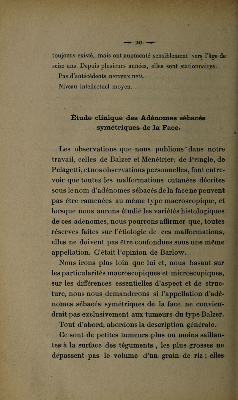 toujours existé, mais ont augmenté sensiblement vers l’âge de seize ans. Depuis plusieurs années, elles sont stationnaires. Pas d’antécédents nerveux nets. Niveau intellectuel moyen. . Étude clinique des Adénomes sébacés symétriques de la Face. Les observations que nous publions'dans notre travail, celles de Balzer et Ménétrier, de Pringle, de Pelagetti, etnos observations personnelles, font entre¬ voir que toutes les malformations cutanées décrites sous le nom d’adénomes sébacés de la face ne peuvent pas être ramenées au même type macroscopique, et lorsque nous aurons étudié les variétés histologiques de ces adénomes, nous pourrons affirmer que, toutes réserves faites sur l’étiologie de ces malformations, elles ne doivent pas être confondues sous une même appellation. C’était l’opinion de Barlow. Nous irons plus loin que lui et, nous basant sur les particularités macroscopiques et microscopiques, sur les différences essentielles d’aspect et de struc- / ture, nous nous demanderons si l’appellation d’adé¬ nomes sébacés symétriques de la face ne convien¬ drait pas exclusivement aux tumeurs du type Balzer. Tout d’abord, abordons la description générale. Ce sont de petites tumeurs plus ou moins saillan¬ tes à la surface des téguments , les plus grosses ne dépassent pas le volume d’un grain de riz ; elles