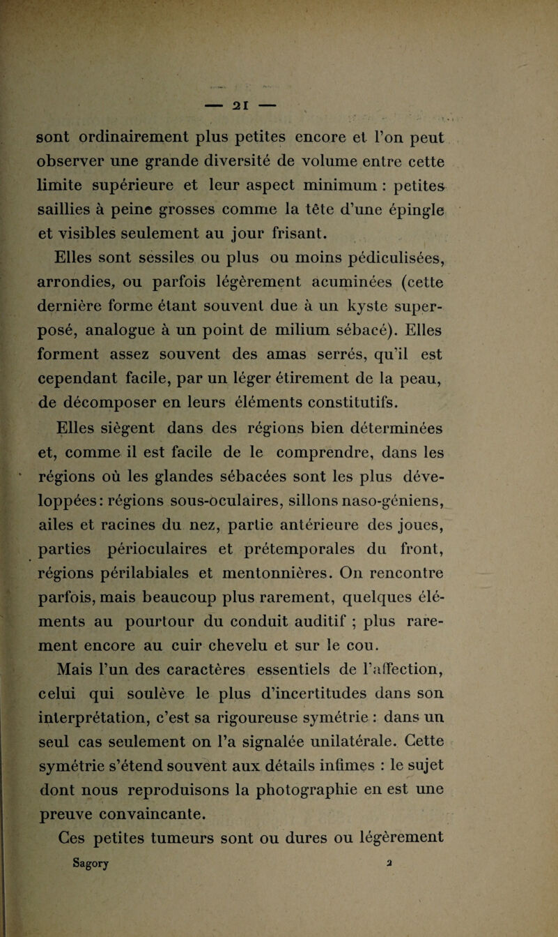 sont ordinairement plus petites encore et l’on peut observer une grande diversité de volume entre cette limite supérieure et leur aspect minimum : petites saillies à peine grosses comme la tête d’une épingle et visibles seulement au jour frisant. Elles sont sessiles ou plus ou moins pédiculisées, arrondies, ou parfois légèrement acuminées (cette dernière forme étant souvent due à un kyste super¬ posé, analogue à un point de milium sébacé). Elles forment assez souvent des amas serrés, qu’il est cependant facile, par un léger étirement de la peau, de décomposer en leurs éléments constitutifs. Elles siègent dans des régions bien déterminées et, comme il est facile de le comprendre, dans les v régions où les glandes sébacées sont les plus déve¬ loppées: régions sous-oculaires, sillons naso-géniens, ailes et racines du nez, partie antérieure des joues, parties périoculaires et prétemporales du front, régions périlabiales et mentonnières. On rencontre parfois, mais beaucoup plus rarement, quelques élé¬ ments au pourtour du conduit auditif ; plus rare¬ ment encore au cuir chevelu et sur le cou. Mais l’un des caractères essentiels de l’affection, celui qui soulève le plus d’incertitudes dans son interprétation, c’est sa rigoureuse symétrie : dans un seul cas seulement on l’a signalée unilatérale. Cette symétrie s’étend souvent aux détails infimes : le sujet * jjh Mj ’w wrSÇI ' ' ■ v1 ’ ^ ' dont nous reproduisons la photographie en est une preuve convaincante. Ces petites tumeurs sont ou dures ou légèrement Sagory 2