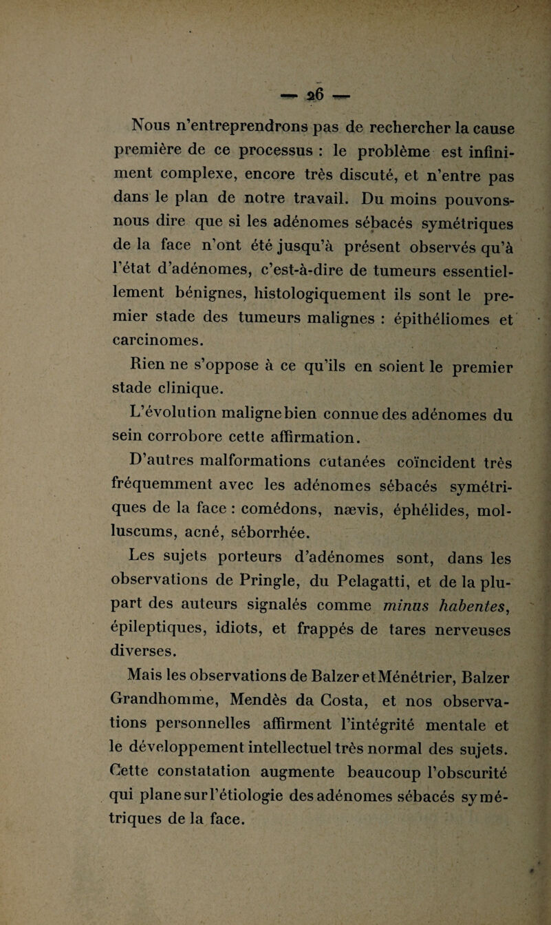 Nous n’entreprendrons pas de rechercher la cause première de ce processus : le problème est infini¬ ment complexe, encore très discuté, et n’entre pas dans le plan de notre travail. Du moins pouvons- nous dire que si les adénomes sébacés symétriques de la face n’ont été jusqu’à présent observés qu’à l’état d’adénomes, c’est-à-dire de tumeurs essentiel¬ lement bénignes, histologiquement ils sont le pre¬ mier stade des tumeurs malignes : épithéliomes et carcinomes. Rien ne s’oppose à ce qu’ils en soient le premier stade clinique. L’évolution maligne bien connue des adénomes du sein corrobore cette affirmation. D’autres malformations cutanées coïncident très fréquemment avec les adénomes sébacés symétri¬ ques de la face : comédons, nævis, éphélides, mol- luscums, acné, séborrhée. Les sujets porteurs d’adénomes sont, dans les observations de Pringle, du Pelagatti, et de la plu¬ part des auteurs signalés comme minus habentes, épileptiques, idiots, et frappés de tares nerveuses diverses. Mais les observations de Balzer et Ménétrier, Balzer Grandhomme, Mendès da Costa, et nos observa¬ tions personnelles affirment l’intégrité mentale et le développement intellectuel très normal des sujets. Cette constatation augmente beaucoup l’obscurité qui plane sur l’étiologie des adénomes sébacés symé¬ triques de la face.