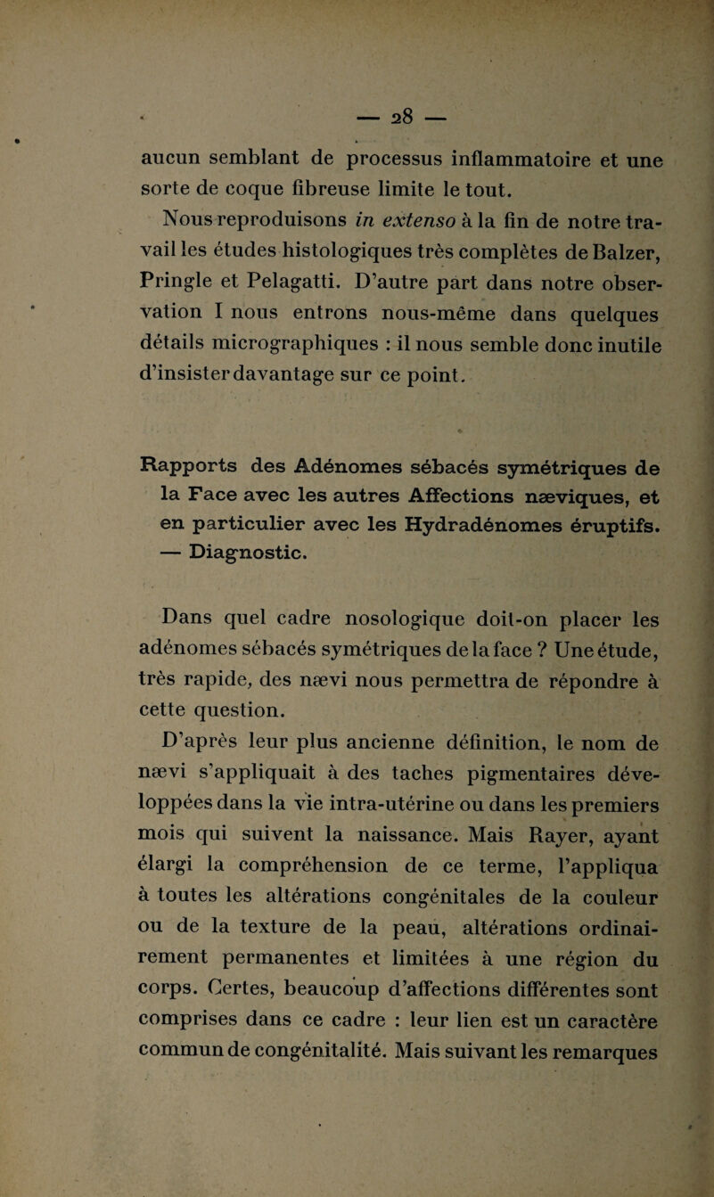 aucun semblant de processus inflammatoire et une sorte de coque fibreuse limite le tout. Nous reproduisons in extenso h la fin de notre tra¬ vail les études histologiques très complètes deBalzer, Pringle et Pelagatti. D’autre part dans notre obser¬ vation I nous entrons nous-même dans quelques détails micrographiques : il nous semble donc inutile d’insister davantage sur ce point. Rapports des Adénomes sébacés symétriques de la Face avec les autres Affections næviques, et en particulier avec les Hydradénomes éruptifs. — Diagnostic. Dans quel cadre nosologique doit-on placer les adénomes sébacés symétriques de la face ? Une étude, très rapide, des nævi nous permettra de répondre à cette question. D’après leur plus ancienne définition, le nom de nævi s’appliquait à des taches pigmentaires déve¬ loppées dans la vie intra-utérine ou dans les premiers mois qui suivent la naissance. Mais Rayer, ayant élargi la compréhension de ce terme, l’appliqua à toutes les altérations congénitales de la couleur ou de la texture de la peau, altérations ordinai¬ rement permanentes et limitées à une région du corps. Certes, beaucoup d’affections différentes sont comprises dans ce cadre : leur lien est un caractère commun de congénitalité. Mais suivant les remarques