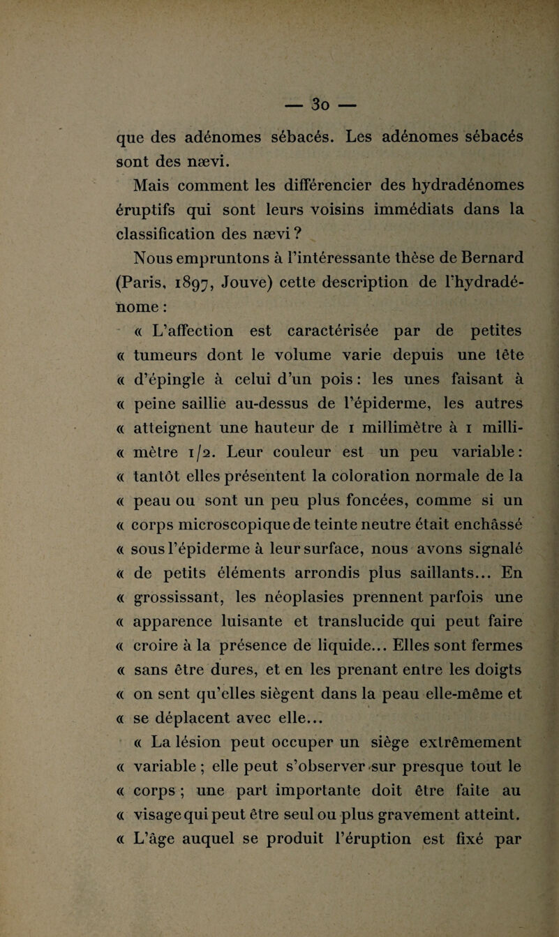 que des adénomes sébacés. Les adénomes sébacés sont des nævi. Mais comment les différencier des hydradénomes éruptifs qui sont leurs voisins immédiats dans la classification des nævi ? Nous empruntons à l’intéressante thèse de Bernard (Paris, 1897, Jouve) cette description de l’hydradé- nome : « L’affection est caractérisée par de petites « tumeurs dont le volume varie depuis une tête « d’épingle à celui d’un pois : les unes faisant à « peine saillie au-dessus de l’épiderme, les autres « atteignent une hauteur de 1 millimètre à 1 milli- « mètre 1/2. Leur couleur est un peu variable: <( tantôt elles présentent la coloration normale de la « peau ou sont un peu plus foncées, comme si un <( corps microscopique de teinte neutre était enchâssé « sous l’épiderme à leur surface, nous avons signalé « de petits éléments arrondis plus saillants... En « grossissant, les néoplasies prennent parfois une « apparence luisante et translucide qui peut faire « croire à la présence de liquide... Elles sont fermes « sans être dures, et en les prenant entre les doigts « on sent qu’elles siègent dans la peau elle-même et * « se déplacent avec elle... « La lésion peut occuper un siège extrêmement « variable ; elle peut s’observer sur presque tout le « corps ; une part importante doit être faite au « visage qui peut être seul ou plus gravement atteint. « L’âge auquel se produit l’éruption est fixé par