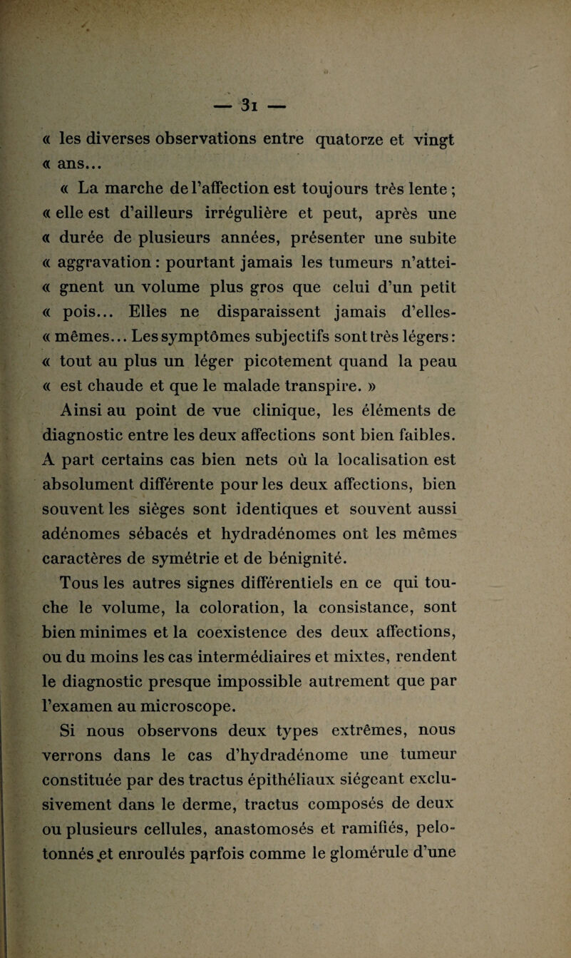 « les diverses observations entre quatorze et vingt « ans... « La marche de l’affection est toujours très lente ; « elle est d’ailleurs irrégulière et peut, après une « durée de plusieurs années, présenter une subite « aggravation : pourtant jamais les tumeurs n’attei- « gnent un volume plus gros que celui d’un petit « pois... Elles ne disparaissent jamais d’elles- « mêmes... Les symptômes subjectifs sont très légers : « tout au plus un léger picotement quand la peau « est chaude et que le malade transpire. » Ainsi au point de vue clinique, les éléments de diagnostic entre les deux affections sont bien faibles. A part certains cas bien nets où la localisation est absolument différente pour les deux affections, bien souvent les sièges sont identiques et souvent aussi adénomes sébacés et hydradénomes ont les mêmes caractères de symétrie et de bénignité. Tous les autres signes différentiels en ce qui tou¬ che le volume, la coloration, la consistance, sont bien minimes et la coexistence des deux affections, ou du moins les cas intermédiaires et mixtes, rendent le diagnostic presque impossible autrement que par l’examen au microscope. Si nous observons deux types extrêmes, nous verrons dans le cas d’hydradénome une tumeur constituée par des tractus épithéliaux siégeant exclu- H'! * ■ - * £ sivement dans le derme, tractus composés de deux ou plusieurs cellules, anastomosés et ramifiés, pelo¬ tonnés ,et enroulés parfois comme le glomérule d’une