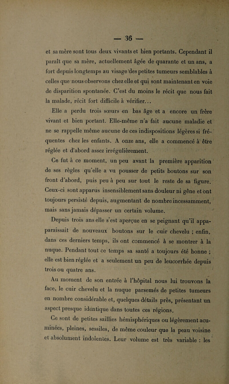 paraît que sa mère, actuellement âgée de quarante et un ans, a fort depuis longtemps au visage'des petites tumeurs semblables à i celles que nous observons chez elle et qui sont maintenant en voie de disparition spontanée. C’est du moins le récit que nous fait la malade, récit fort difficile à vérifier... Elle a perdu trois sœurs en bas âge et a encore un frère vivant et bien portant. Elle-même n’a fait aucune maladie et ne se rappelle même aucune de ces indispositions légères si fré¬ quentes chez les enfants. A onze ans, elle a commencé à être réglée et d’abord assez irrégulièrement. Ce fut à ce moment, un peu avant la première apparition de ses règles qu’elle a vu pousser de petits boutons sur son front d abord, puis peu à peu sur tout le reste de sa figure. Ceux-ci sont apparus insensiblement sans douleur ni gêne et ont toujours persisté depuis, augmentant de nombre incessamment, mais sans jamais dépasser un certain volume. Depuis trois ans elle s est aperçue en se peignant qu’il appa- paraissait de nouveaux boutons sur le cuir chevelu ; enfin, dans ces derniers temps, ils ont commencé à se montrer à la nuque. Pendant tout ce temps sa santé a toujours été bonne ; elle est bien réglée et a seulement un peu de leucorrhée depuis trois ou quatre ans. Au moment de son entrée à l’hôpital nous lui trouvons la face, le cuir chevelu et la nuque parsemés de petites tumeurs en nombre considérable et, quelques détails près, présentant un aspect presque identique dans toutes ces régions. Ce sont de petites saillies hémisphériques ou légèrement acu- minees, pleines, sessiles, de même couleur que la peau voisine et absolument indolentes. Leur volume est très variable : les