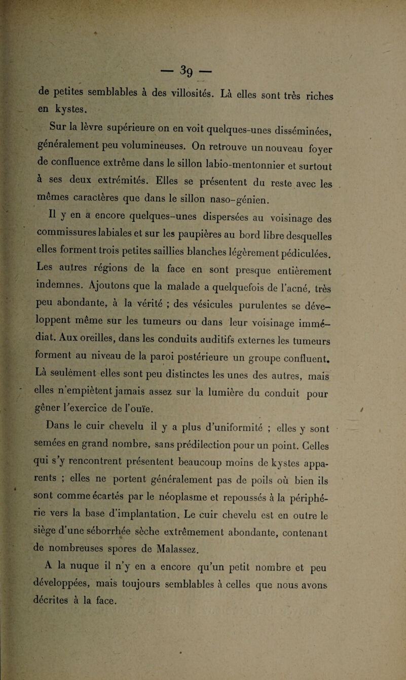 de petites semblables à des villosités. Là elles sont très riches en kystes. Sur la lèvre supérieure on en voit quelques-unes disséminées, généralement peu volumineuses. On retrouve un nouveau foyer de confluence extrême dans le sillon labio-mentonnier et surtout à ses deux extrémités. Elles se présentent du reste avec les mêmes caractères que dans le sillon naso-génien. Il y en a encore quelques-unes dispersées au voisinage des commissures labiales et sur les paupières au bord libre desquelles elles forment trois petites saillies blanches légèrement pédiculées. Les autres régions de la face en sont presque entièrement indemnes. Ajoutons que la malade a quelquefois de l’acné, très peu abondante, à la vérité ; des vésicules purulentes se déve¬ loppent même sur les tumeurs ou dans leur voisinage immé¬ diat. Aux oreilles, dans les conduits auditifs externes les tumeurs forment au niveau de la paroi postérieure un groupe confluent. Là seulément elles sont peu distinctes les unes des autres, mais elles n empiètent jamais assez sur la lumière du conduit pour gêner l’exercice de l’ouïe. Dans le cuir chevelu il y a plus d’uniformité ; elles y sont semées en grand nombre, sans prédilection pour un point. Celles qui s’y rencontrent présentent beaucoup moins de kystes appa¬ rents ; elles ne portent généralement pas de poils où bien ils sont comme écartés par le néoplasme et repoussés à la périphé¬ rie vers la base d’implantation. Le cuir chevelu est en outre le siège d’une séborrhée sèche extrêmement abondante, contenant de nombreuses spores de Malassez. A la nuque il n’y en a encore qu’un petit nombre et peu developpees, mais toujours semblables à celles que nous avons décrites à la face.