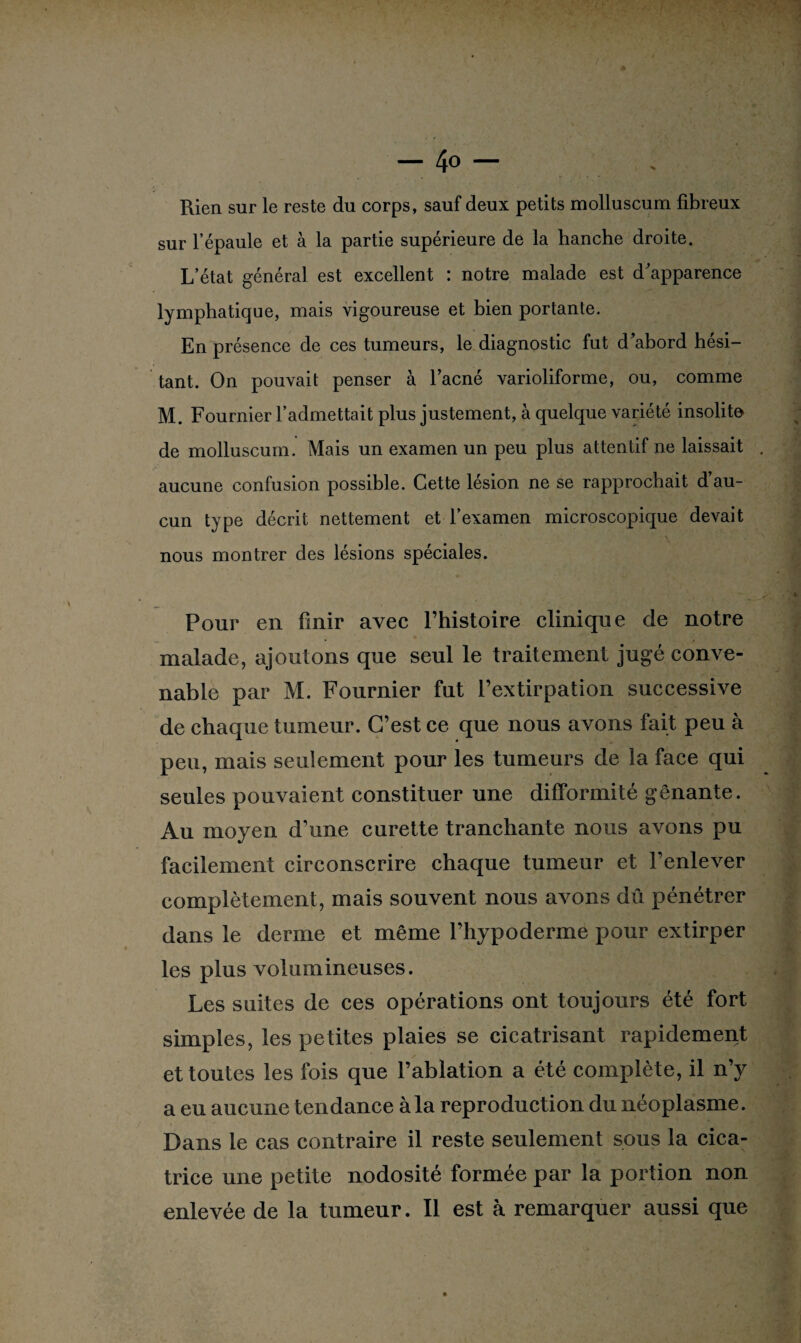 Rien sur le reste du corps, sauf deux petits molluscum fibreux sur l’épaule et à la partie supérieure de la hanche droite. L’état général est excellent : notre malade est d'apparence lymphatique, mais vigoureuse et bien portante. En présence de ces tumeurs, le diagnostic fut d’abord hési¬ tant. On pouvait penser à l’acné varioliforme, ou, comme M. Fournier l’admettait plus justement, à quelque variété insolite de molluscum. Mais un examen un peu plus attentif ne laissait aucune confusion possible. Cette lésion ne se rapprochait d au¬ cun type décrit nettement et l’examen microscopique devait nous montrer des lésions spéciales. Pour en finir avec l’histoire clinique de notre malade, ajoutons que seul le traitement jugé conve¬ nable par M. Fournier fut l’extirpation successive de chaque tumeur. C’est ce que nous avons fait peu à peu, mais seulement pour les tumeurs de la face qui seules pouvaient constituer une difformité gênante. Au moyen d’une curette tranchante nous avons pu facilement circonscrire chaque tumeur et l’enlever complètement, mais souvent nous avons dû pénétrer dans le derme et même l’hypoderme pour extirper les plus volumineuses. Les suites de ces opérations ont toujours été fort simples, les petites plaies se cicatrisant rapidement et toutes les fois que l’ablation a été complète, il n’y a eu aucune tendance à la reproduction du néoplasme. Dans le cas contraire il reste seulement sous la cica¬ trice une petite nodosité formée par la portion non enlevée de la tumeur. Il est à remarquer aussi que