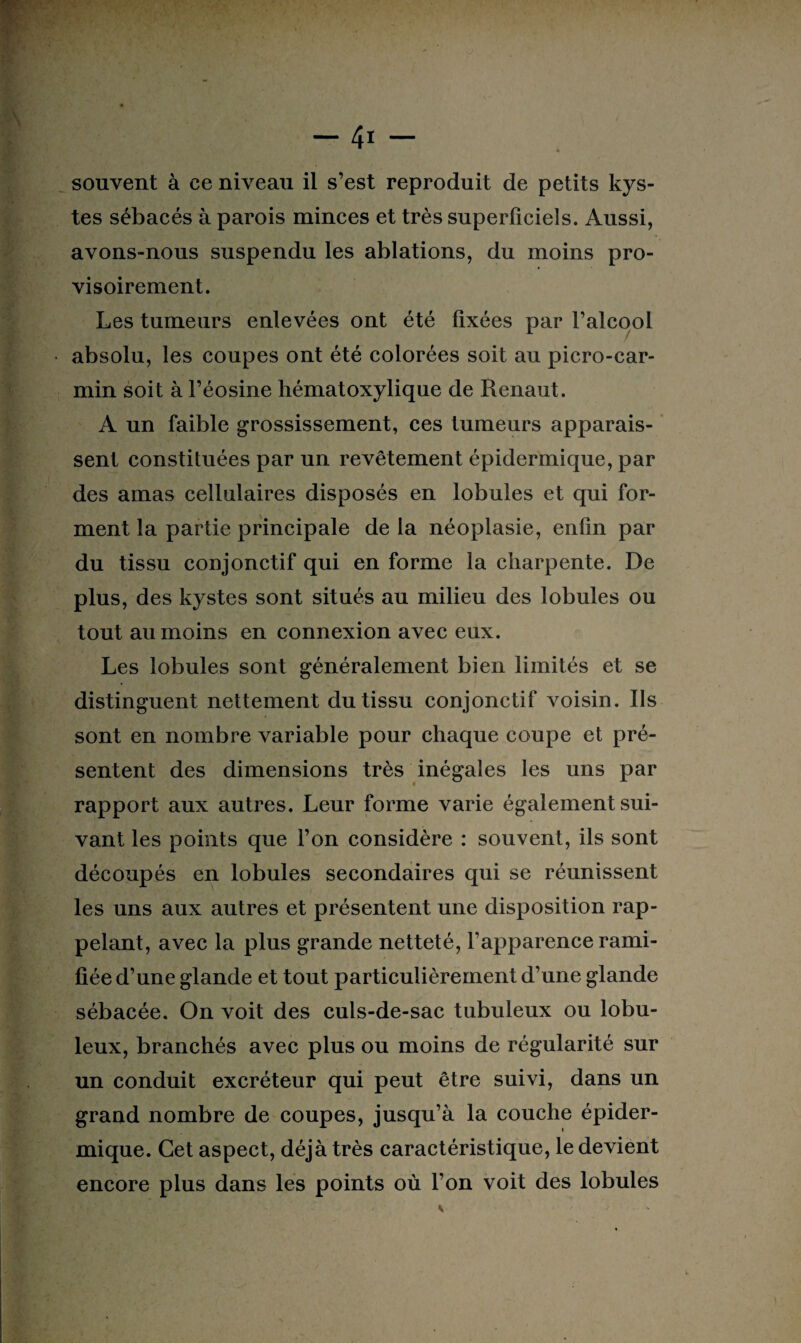 souvent à ce niveau il s’est reproduit de petits kys¬ tes sébacés à parois minces et très superficiels. Aussi, avons-nous suspendu les ablations, du moins pro¬ visoirement. Les tumeurs enlevées ont été fixées par l’alcool absolu, les coupes ont été colorées soit au picro-car- min soit à l’éosine hématoxylique de Renaut. A un faible grossissement, ces tumeurs apparais¬ sent constituées par un revêtement épidermique, par des amas cellulaires disposés en lobules et qui for¬ ment la partie principale de la néoplasie, enfin par du tissu conjonctif qui en forme la charpente. De plus, des kystes sont situés au milieu des lobules ou tout au moins en connexion avec eux. Les lobules sont généralement bien limités et se distinguent nettement du tissu conjonctif voisin. Ils sont en nombre variable pour chaque coupe et pré¬ sentent des dimensions très inégales les uns par rapport aux autres. Leur forme varie également sui¬ vant les points que l’on considère : souvent, ils sont découpés en lobules secondaires qui se réunissent les uns aux autres et présentent une disposition rap¬ pelant, avec la plus grande netteté, l’apparence rami¬ fiée d’une glande et tout particulièrement d’ une glande sébacée. On voit des culs-de-sac tubuleux ou lobu- leux, branchés avec plus ou moins de régularité sur un conduit excréteur qui peut être suivi, dans un grand nombre de coupes, jusqu’à la couche épider¬ mique. Cet aspect, déjà très caractéristique, le devient encore plus dans les points où l’on voit des lobules