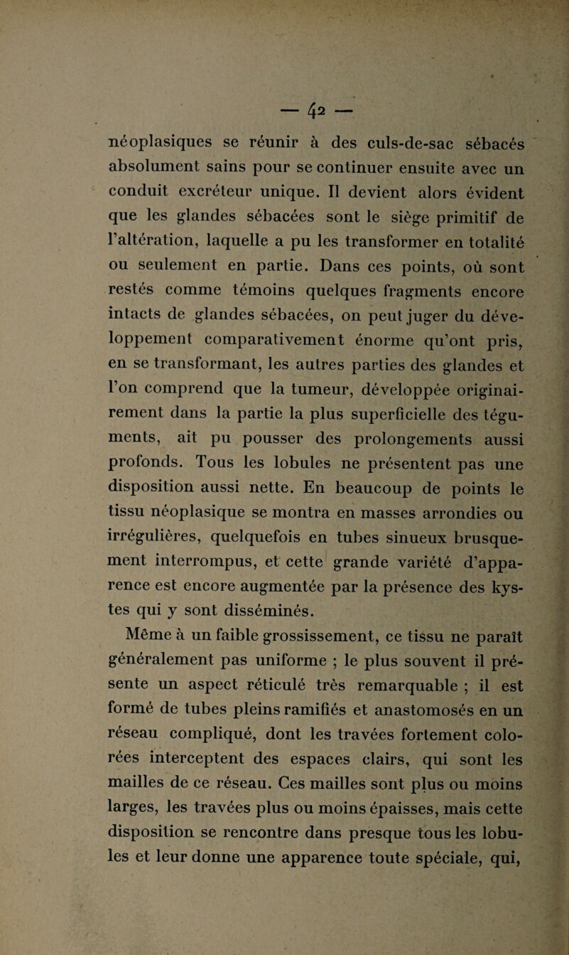 néoplasiques se réunir à des culs-de-sac sébacés absolument sains pour se continuer ensuite avec un conduit excréteur unique. Il devient alors évident que les glandes sébacées sont le siège primitif de l’altération, laquelle a pu les transformer en totalité ou seulement en partie. Dans ces points, où sont restés comme témoins quelques fragments encore intacts de glandes sébacées, on peut juger du déve¬ loppement comparativement énorme qu’ont pris, en se transformant, les autres parties des glandes et l’on comprend que la tumeur, développée originai¬ rement dans la partie la plus superficielle des tégu¬ ments, ait pu pousser des prolongements aussi profonds. Tous les lobules ne présentent pas une disposition aussi nette. En beaucoup de points le tissu néoplasique se montra en masses arrondies ou irrégulières, quelquefois en tubes sinueux brusque¬ ment interrompus, et cette grande variété d’appa¬ rence est encore augmentée par la présence des kys¬ tes qui y sont disséminés. Même à un faible grossissement, ce tissu ne paraît généralement pas uniforme ; le plus souvent il pré¬ sente un aspect réticulé très remarquable ; il est formé de tubes pleins ramifiés et anastomosés en un réseau compliqué, dont les travées fortement colo¬ rées interceptent des espaces clairs, qui sont les mailles de ce réseau. Ces mailles sont plus ou moins larges, les travées plus ou moins épaisses, mais cette disposition se rencontre dans presque tous les lobu¬ les et leur donne une apparence toute spéciale, qui,