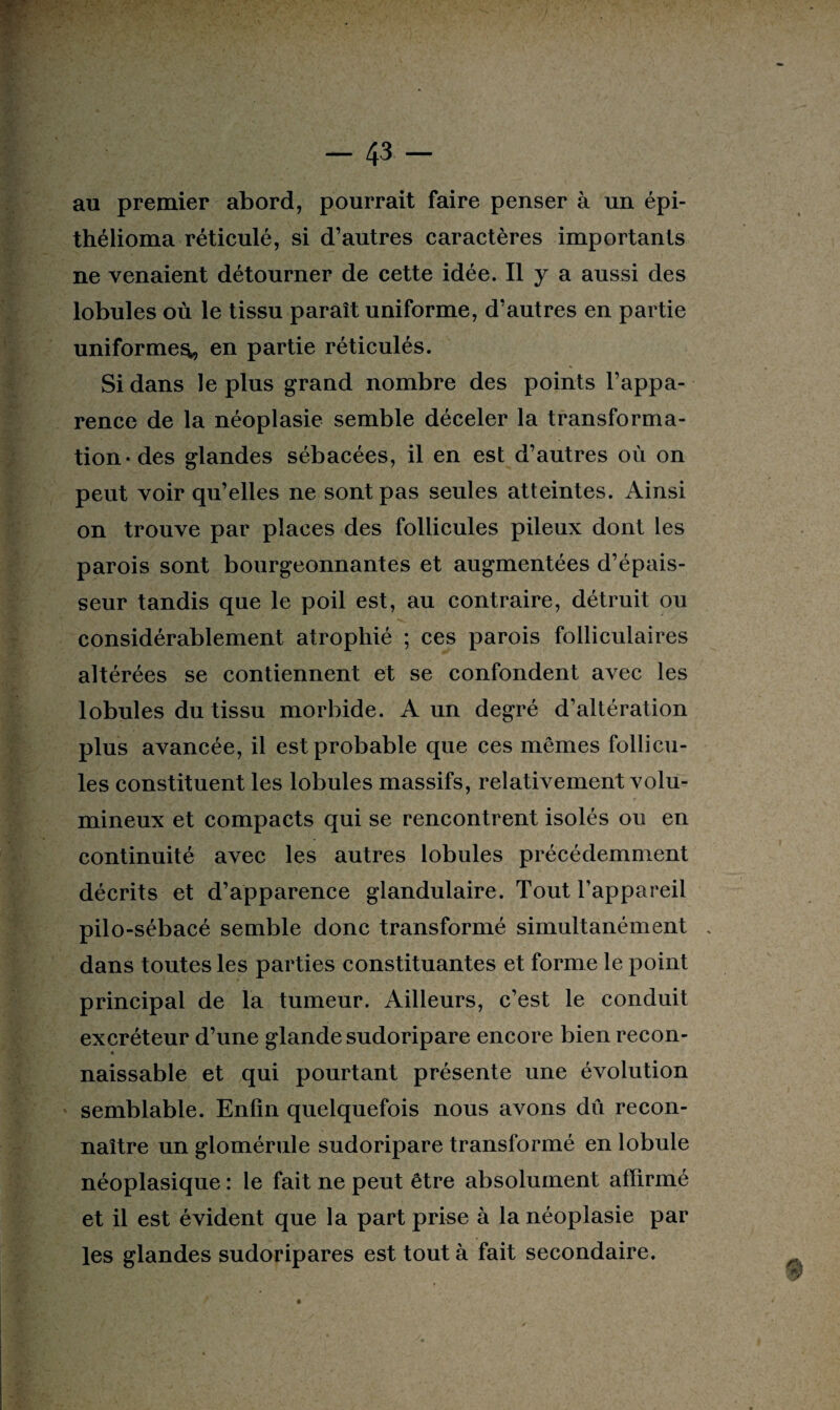 au premier abord, pourrait faire penser à un épi- thélioma réticulé, si d’autres caractères importants ne venaient détourner de cette idée. Il y a aussi des lobules où le tissu paraît uniforme, d’autres en partie uniforme^, en partie réticulés. Si dans le plus grand nombre des points l’appa¬ rence de la néoplasie semble déceler la transforma¬ tion-des glandes sébacées, il en est d’autres où on peut voir qu’elles ne sont pas seules atteintes. Ainsi on trouve par places des follicules pileux dont les parois sont bourgeonnantes et augmentées d’épais¬ seur tandis que le poil est, au contraire, détruit ou considérablement atrophié ; ces parois folliculaires altérées se contiennent et se confondent avec les lobules du tissu morbide. A un degré d’altération plus avancée, il est probable que ces mêmes follicu¬ les constituent les lobules massifs, relativement volu- *■ mineux et compacts qui se rencontrent isolés ou en continuité avec les autres lobules précédemment décrits et d’apparence glandulaire. Tout l’appareil pilo-sébacé semble donc transformé simultanément . dans toutes les parties constituantes et forme le point principal de la tumeur. Ailleurs, c’est le conduit excréteur d’une glande sudoripare encore bien recon- « naissable et qui pourtant présente une évolution semblable. Enfin quelquefois nous avons du recon¬ naître un glomérule sudoripare transformé en lobule néoplasique : le fait ne peut être absolument affirmé et il est évident que la part prise à la néoplasie par les glandes sudoripares est tout à fait secondaire.