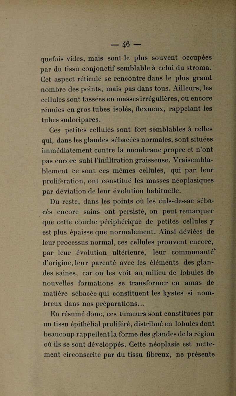 quefois vides, mais sont le plus souvent occupées par du tissu conjonctif semblable à celui du stroma. Cet aspect réticulé se rencontre dans le plus grand nombre des points, mais pas dans tous. Ailleurs, les cellules sont tassées en masses irrégulières, ou encore réunies en gros tubes isolés, flexueux, rappelant les tubes sudoripares. Ces petites cellules sont fort semblables à celles qui, dans les glandes sébacées normales, sont situées immédiatement contre la membrane propre et n’ont pas encore subi l’infiltration graisseuse. Vraisembla¬ blement ce sont ces mêmes cellules, qui par leur prolifération, ont constitué les masses néoplasiques par déviation de leur évolution habituelle. Du reste, dans les points où les culs-de-sâc séba¬ cés encore sains ont persisté, on peut remarquer que cette couche périphérique de petites cellules y est plus épaisse que normalement. Ainsi déviées de leur processus normal, ces cellules prouvent encore, par leur évolution ultérieure, leur communauté d’origine, leur parenté avec les éléments des glan¬ des saines, car on les voit au milieu de lobules de nouvelles formations se transformer en amas de matière sébacée qui constituent les kystes si nom¬ breux dans nos préparations... En résumé donc, ces tumeurs sont constituées par un tissu épithélial proliféré, distribué en lobules dont beaucoup rappellent la forme des glandes de la région où ils se sont développés. Cette néoplasie est nette¬ ment circonscrite par du tissu fibreux, ne présente