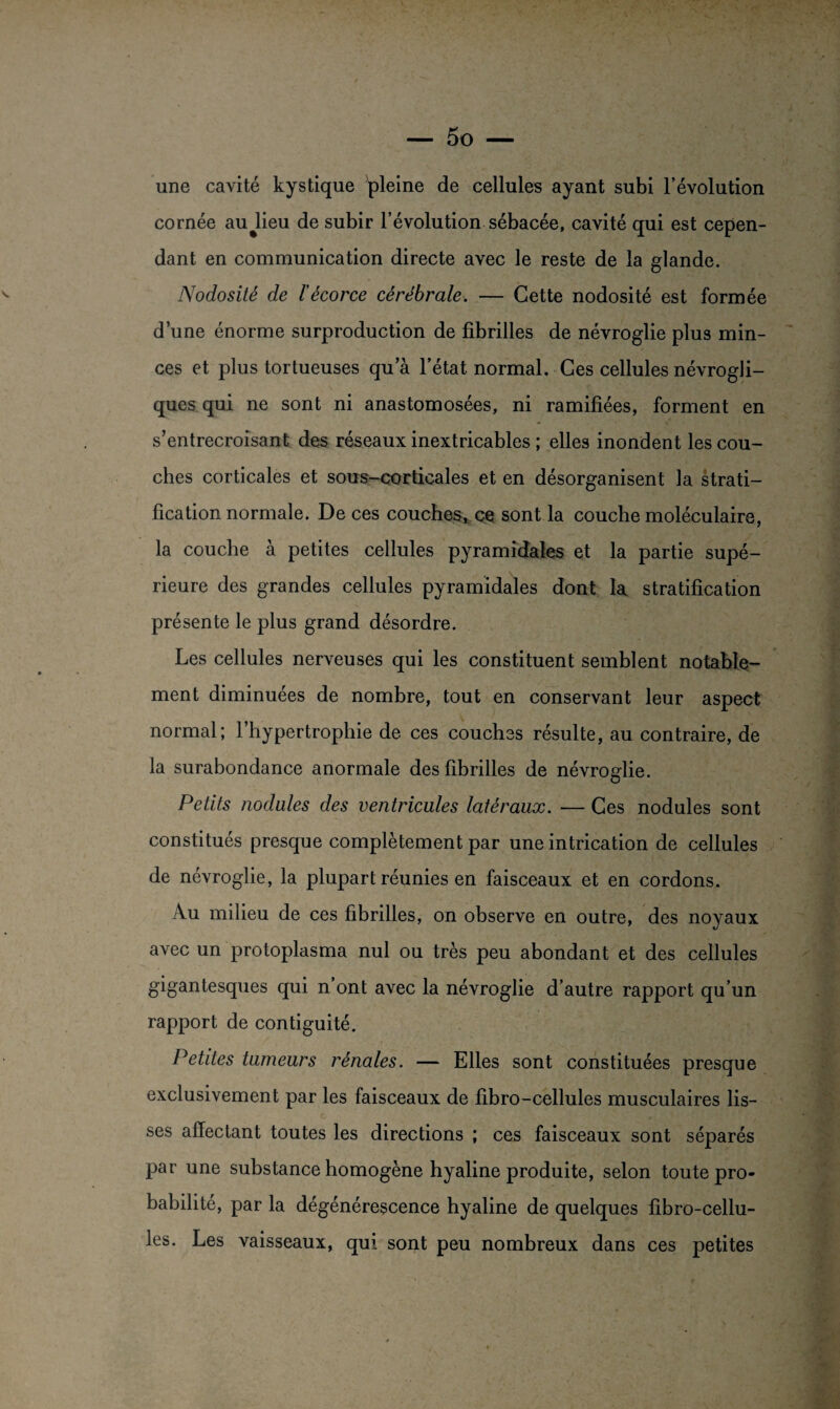 une cavité kystique pleine de cellules ayant subi l’évolution cornée aujieu de subir l’évolution sébacée, cavité qui est cepen¬ dant en communication directe avec le reste de la glande. Nodosité de l’écorce cérébrale. — Cette nodosité est formée d’une énorme surproduction de fibrilles de névroglie plus min¬ ces et plus tortueuses qu’à l’état normal. Ces cellules névrogli- ques qui ne sont ni anastomosées, ni ramifiées, forment en s’entrecroisant des réseaux inextricables ; elles inondent les cou¬ ches corticales et sous-corticales et en désorganisent la strati¬ fication normale. De ces couches, ce sont la couche moléculaire, la couche à petites cellules pyramidales et la partie supé¬ rieure des grandes cellules pyramidales dont la stratification présente le plus grand désordre. Les cellules nerveuses qui les constituent semblent notable¬ ment diminuées de nombre, tout en conservant leur aspect normal; l’hypertrophie de ces couches résulte, au contraire, de la surabondance anormale des fibrilles de névroglie. Petits nodules des ventricules latéraux. — Ces nodules sont constitués presque complètement par une intrication de cellules de névroglie, la plupart réunies en faisceaux et en cordons. Au milieu de ces fibrilles, on observe en outre, des noyaux avec un protoplasma nul ou très peu abondant et des cellules gigantesques qui n ont avec la névroglie d’autre rapport qu’un rapport de contiguité. Petites tumeurs rénales. — Elles sont constituées presque exclusivement par les faisceaux de fibro-cellules musculaires lis¬ ses affectant toutes les directions ; ces faisceaux sont séparés par une substance homogène hyaline produite, selon toute pro¬ babilité, par la dégénérescence hyaline de quelques fibro-cellu¬ les. Les vaisseaux, qui sont peu nombreux dans ces petites