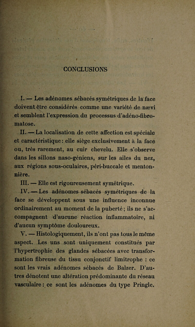 5\ CONCLUSIONS L — Les adénomes sébacés symétriques de la face doivent être considérés comme une variété de nævi et semblent l’expression du processus d’adéno-fibro- matose. IL — La localisation de cette affection est spéciale et caractéristique : elle siège exclusivement à la face ou, très rarement, au cuir chevelu. Elle s’observe dans les sillons naso-géniens, sur les ailes du nez, aux régions sous-oculaires, péri-buccale et menton¬ nière. III. — Elle est rigoureusement symétrique. IV. —Les adénomes sébacés symétriques de la face se développent sous une influence inconnue ordinairement au moment de la puberté ; ils ne s’ac¬ compagnent d’aucune réaction inflammatoire, ni d’aucun symptôme douloureux. V. — Histologiquement, ils n’ont pas tous le même aspect. Les uns sont uniquement constitués par l’hypertrophie des glandes sébacées avec transfor¬ mation fibreuse du tissu conjonctif limitrophe : ce sont les vrais adénomes sébacés de Balzer. D’au¬ tres dénotent une altération prédominante du réseau vasculaire : ce sont les adénomes du type Pringle.