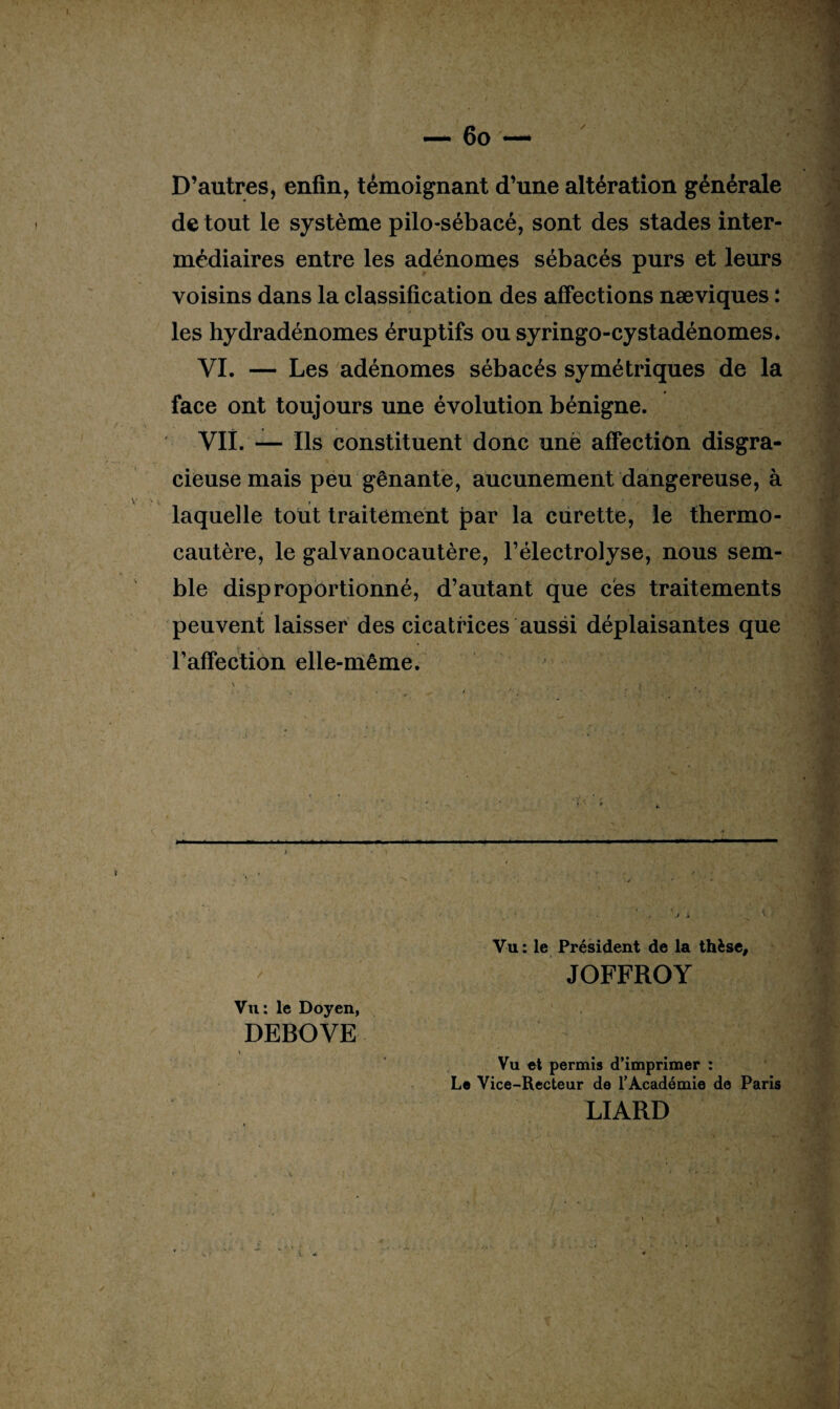 — 60 — ' D’autres, enfin, témoignant d’une altération générale de tout le système pilo-sébacé, sont des stades inter¬ médiaires entre les adénomes sébacés purs et leurs voisins dans la classification des affections næviques : les hydradénomes éruptifs ou syringo-cystadénomes. VI. — Les adénomes sébacés symétriques de la face ont toujours une évolution bénigne. VII. — Ils constituent donc une affection disgra¬ cieuse mais peu gênante, aucunement dangereuse, à laquelle tout traitement par la curette, le thermo¬ cautère, le galvanocautère, l’électrolyse, nous sem¬ ble disproportionné, d’autant que ces traitements peuvent laisser des cicatrices aussi déplaisantes que l’affection elle-même. • r 'i * ■ ■ fln Vu : le Président de la thèse, JOFFROY Vu : le Doyen, DEBOVE » Vu et permis d’imprimer : Le Vice-Recteur de l’Académie de Paris LIARD ■*