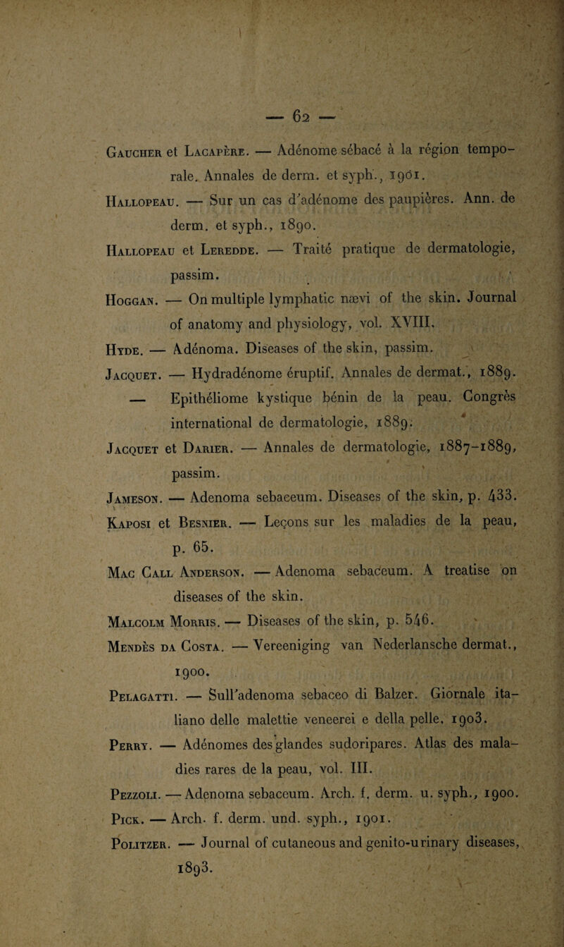 1 . . - 62 - Gaucher et Lacapère. — Adénome sébacé à la région tempo¬ rale. Annales de derm. et syph., 1901. Hallopeau. — Sur un cas d'adénome des paupières. Ann. de derm. etsyph., 1890. Hallopeau et Leredde. — Traité pratique de dermatologie, passim. Hoggan. — On multiple lymphatic nævi of the skin. Journal of anatomy and physiology, vol. XVIII, Hyde. — Adénoma. Diseases of the skin, passim. Jacquet. — Hydradénome éruptif. Annales de dermat., 1889. — Epithéliome kystique bénin de la peau. Congrès international de dermatologie, 1889; Jacquet et Darier. — Annales de dermatologie, 1887-1889, passim. Jameson. — Adenoma sebaeeum. Diseases of the skin, p. 433. Kaposi et Besnier. — Leçons sur les maladies de la peau, t • •§' t. *v'‘ ” > .r. • 1 p. 65. Mac Call Anderson. — Adenoma sebaeeum. A treatise on diseases of the skin. Malcolm Morris. — Diseases of the skin, p. 546. Mendès da Costa. — Vereeniging van Nederlansche dermat., 1900. Pelagatti. — Sulladenoma sebaceo di Balzer. Giornale ita— liano delle malettie veneerei e délia pelle, 1903. Perry. — Adénomes des glandes sudoripares. Atlas des mala¬ Pezzoli. —Adenoma sebaeeum. Arch. f. derm. u. syph., 1900. Pick. — Arch. f. derm. und. syph., 1901. Politzer. — Journal of cutaneous and genito-urinary diseases, 1893. . -* - 1__