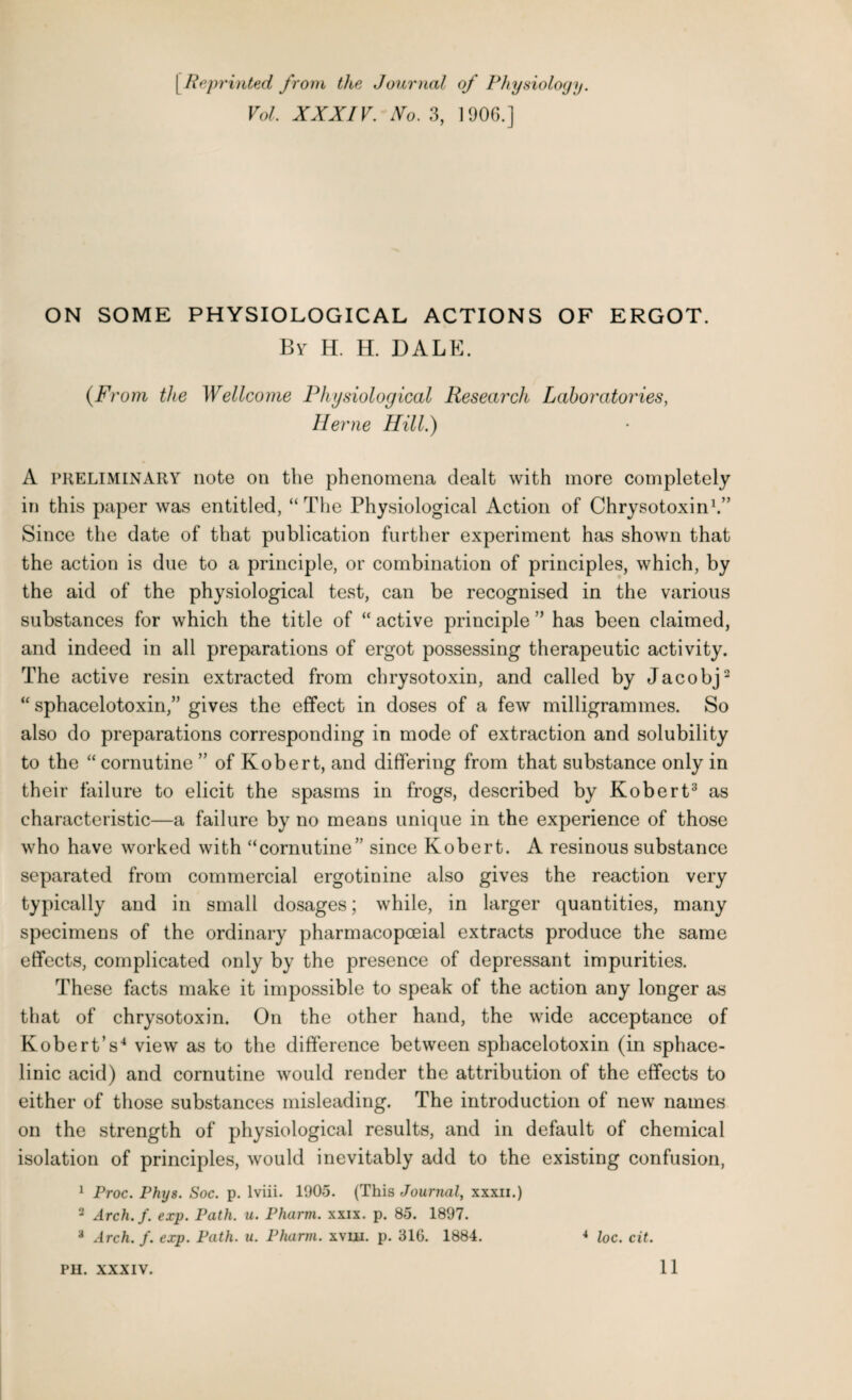 ( Reprinted from the Journal of Physiology. Vol. XXXIV. 1V0. 3, 1906.] ON SOME PHYSIOLOGICAL ACTIONS OF ERGOT. By H. H. DALE. (From the Wellcome Physiological Research Laboratories, Herne Hill.) A preliminary note on the phenomena dealt with more completely in this paper was entitled, “The Physiological Action of Chrysotoxin1.” Since the date of that publication further experiment has shown that the action is due to a principle, or combination of principles, which, by the aid of the physiological test, can be recognised in the various substances for which the title of “ active principle ” has been claimed, and indeed in all preparations of ergot possessing therapeutic activity. The active resin extracted from chrysotoxin, and called by Jacobj2 “ sphacelotoxin,” gives the effect in doses of a few milligrammes. So also do preparations corresponding in mode of extraction and solubility to the “ cornu tine ” of Robert, and differing from that substance only in their failure to elicit the spasms in frogs, described by Robert3 as characteristic—a failure by no means unique in the experience of those who have worked with “cornutine” since Robert. A resinous substance separated from commercial ergotinine also gives the reaction very typically and in small dosages; while, in larger quantities, many specimens of the ordinary pharmacopceial extracts produce the same effects, complicated only by the presence of depressant impurities. These facts make it impossible to speak of the action any longer as that of chrysotoxin. On the other hand, the wide acceptance of Robert’s4 view as to the difference between sphacelotoxin (in sphace- linic acid) and cornutine would render the attribution of the effects to either of those substances misleading. The introduction of new names on the strength of physiological results, and in default of chemical isolation of principles, would inevitably add to the existing confusion, 1 Proc. Phys. Soc. p. lviii. 1905. (This Journal, xxxn.) 2 Arch.f. exp. Path. u. Pharm. xxix. p. 85. 1897. * Arch. f. exp. Path. u. Pharm. xvm. p. 316. 1884. * loc. cit. PH. XXXIV. 11