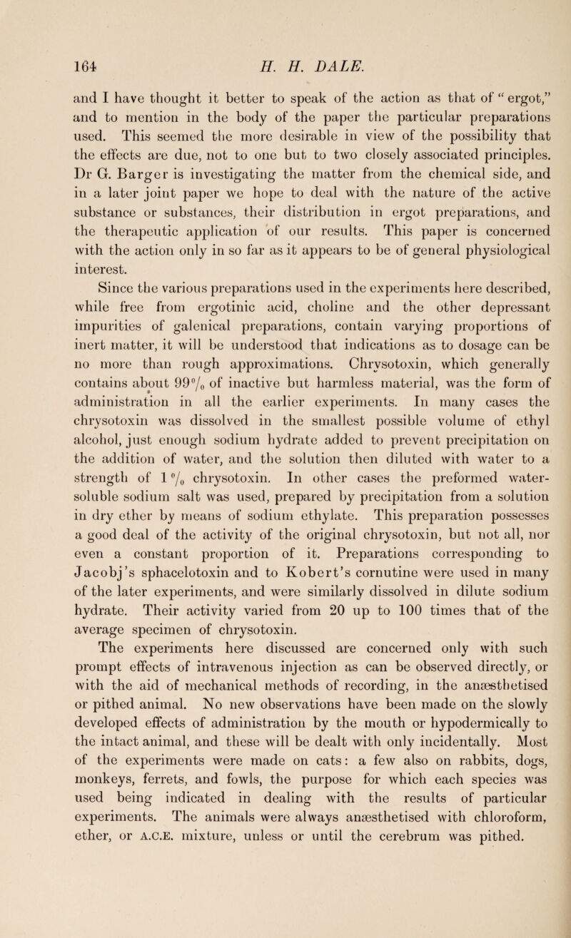 and I have thought it better to speak of the action as that of “ ergot,” and to mention in the body of the paper the particular preparations used. This seemed the more desirable in view of the possibility that the effects are due, not to one but to two closely associated principles. Dr G. Barger is investigating the matter from the chemical side, and in a later joint paper we hope to deal with the nature of the active substance or substances, their distribution in ergot preparations, and the therapeutic application of our results. This paper is concerned with the action only in so far as it appears to be of general physiological interest. Since the various preparations used in the experiments here described, while free from ergotinic acid, choline and the other depressant impurities of galenical preparations, contain varying proportions of inert matter, it will be understood that indications as to dosage can be no more than rough approximations. Chrvsotoxin, which generally contains about 99°/o of inactive but harmless material, was the form of administration in all the earlier experiments. In many cases the chrysotoxin was dissolved in the smallest possible volume of ethyl alcohol, just enough sodium hydrate added to prevent precipitation on the addition of water, and the solution then diluted with water to a strength of 1 °/o chrysotoxin. In other cases the preformed water- soluble sodium salt was used, prepared by precipitation from a solution in dry ether by means of sodium ethylate. This preparation possesses a good deal of the activity of the original chrysotoxin, but not all, nor even a constant proportion of it. Preparations corresponding to Jacobj’s sphacelotoxin and to Robert’s cornutine were used in many of the later experiments, and were similarly dissolved in dilute sodium hydrate. Their activity varied from 20 up to 100 times that of the average specimen of chrysotoxin. The experiments here discussed are concerned only with such prompt effects of intravenous injection as can be observed directly, or with the aid of mechanical methods of recording, in the anaesthetised or pithed animal. No new observations have been made on the slowly developed effects of administration by the mouth or hypodermically to the intact animal, and these will be dealt with only incidentally. Most of the experiments were made on cats: a few also on rabbits, dogs, monkeys, ferrets, and fowls, the purpose for which each species was used being indicated in dealing with the results of particular experiments. The animals were always anaesthetised with chloroform, ether, or A.C.E. mixture, unless or until the cerebrum was pithed.