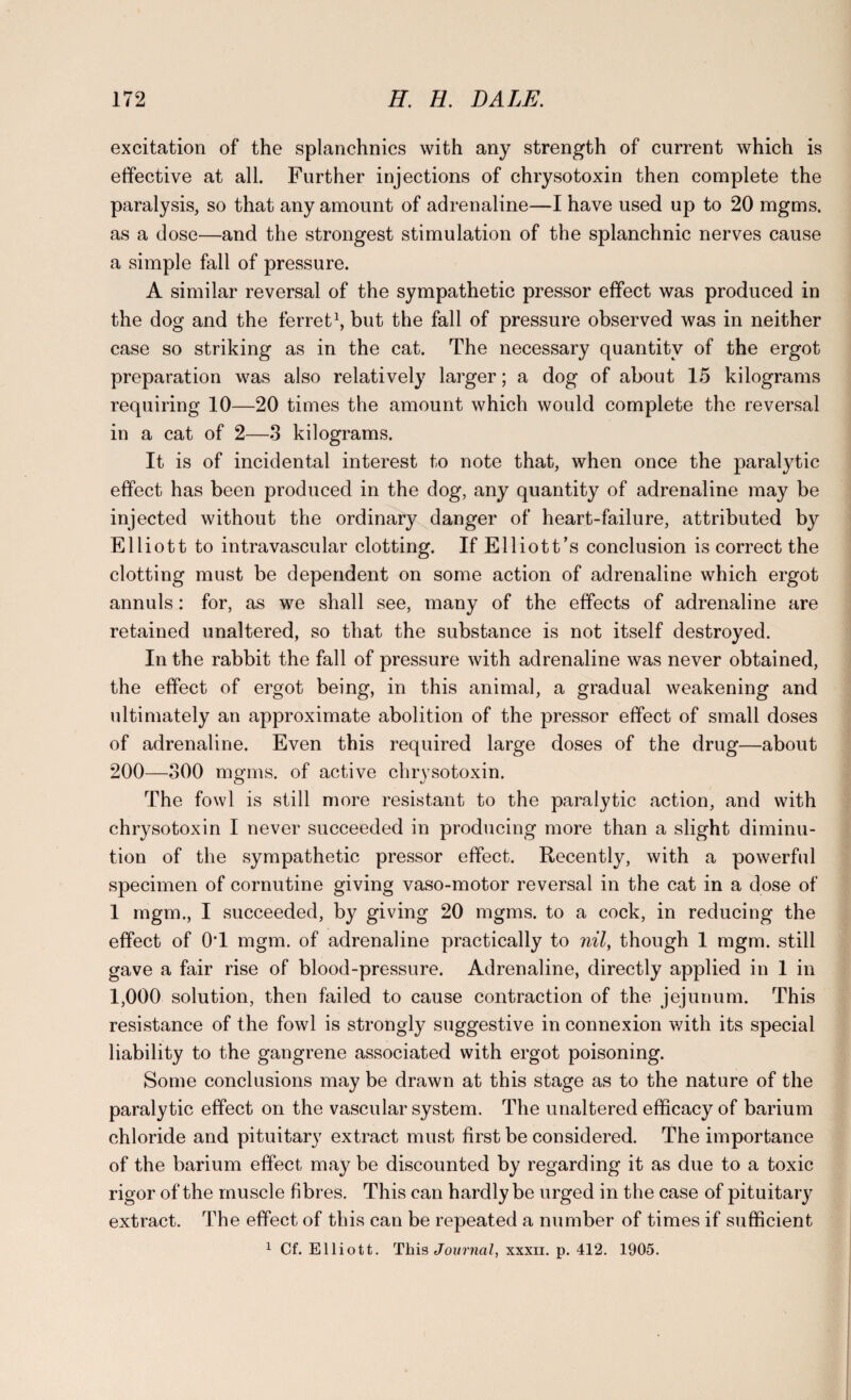excitation of the splanchnics with any strength of current which is effective at all. Further injections of chrysotoxin then complete the paralysis, so that any amount of adrenaline—I have used up to 20 mgms. as a dose—and the strongest stimulation of the splanchnic nerves cause a simple fall of pressure. A similar reversal of the sympathetic pressor effect was produced in the dog and the ferret1, but the fall of pressure observed was in neither case so striking as in the cat. The necessary quantity of the ergot preparation was also relatively larger; a dog of about 15 kilograms requiring 10—20 times the amount which would complete the reversal in a cat of 2—3 kilograms. It is of incidental interest to note that, when once the paralytic effect has been produced in the dog, any quantity of adrenaline may be injected without the ordinary danger of heart-failure, attributed by Elliott to intravascular clotting. If Elliott’s conclusion is correct the clotting must be dependent on some action of adrenaline which ergot annuls: for, as we shall see, many of the effects of adrenaline are retained unaltered, so that the substance is not itself destroyed. In the rabbit the fall of pressure with adrenaline was never obtained, the effect of ergot being, in this animal, a gradual weakening and ultimately an approximate abolition of the pressor effect of small doses of adrenaline. Even this required large doses of the drug—about 200—300 mgms. of active chrysotoxin. The fowl is still more resistant to the paralytic action, and with chrysotoxin I never succeeded in producing more than a slight diminu¬ tion of the sympathetic pressor effect. Recently, with a powerful specimen of cornutine giving vaso-motor reversal in the cat in a dose of 1 mgm., I succeeded, by giving 20 mgms. to a cock, in reducing the effect of 0T mgm. of adrenaline practically to nil, though 1 mgm. still gave a fair rise of blood-pressure. Adrenaline, directly applied in 1 in 1,000 solution, then failed to cause contraction of the jejunum. This resistance of the fowl is strongly suggestive in connexion with its special liability to the gangrene associated with ergot poisoning. Some conclusions may be drawn at this stage as to the nature of the paralytic effect on the vascular system. The unaltered efficacy of barium chloride and pituitary extract must first be considered. The importance of the barium effect may be discounted by regarding it as due to a toxic rigor of the muscle fibres. This can hardly be urged in the case of pituitary extract. The effect of this can be repeated a number of times if sufficient 1 Cf. Elliott. This Journal, xxxn. p. 412. 1905.