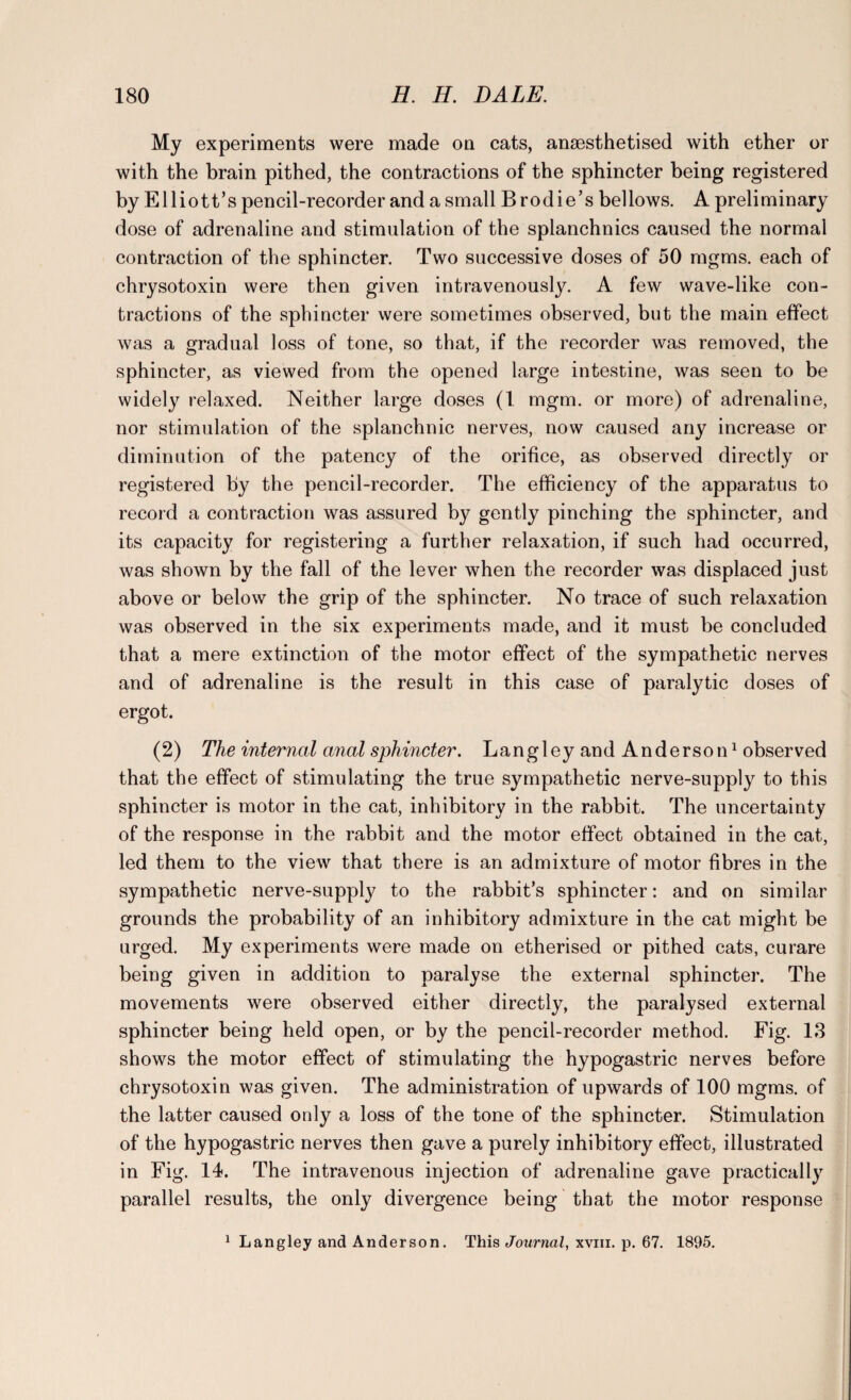 My experiments were made on cats, anaesthetised with ether or with the brain pithed, the contractions of the sphincter being registered by Elliott’s pencil-recorder and a small Brodie’s bellows. A preliminary dose of adrenaline and stimulation of the splanchnics caused the normal contraction of the sphincter. Two successive doses of 50 mgms. each of chrysotoxin were then given intravenously. A few wave-like con¬ tractions of the sphincter were sometimes observed, but the main effect was a gradual loss of tone, so that, if the recorder was removed, the sphincter, as viewed from the opened large intestine, was seen to be widely relaxed. Neither large doses (1 mgm. or more) of adrenaline, nor stimulation of the splanchnic nerves, now caused any increase or diminution of the patency of the orifice, as observed directly or registered by the pencil-recorder. The efficiency of the apparatus to record a contraction was assured by gently pinching the sphincter, and its capacity for registering a further relaxation, if such had occurred, was shown by the fall of the lever when the recorder was displaced just above or below the grip of the sphincter. No trace of such relaxation was observed in the six experiments made, and it must be concluded that a mere extinction of the motor effect of the sympathetic nerves and of adrenaline is the result in this case of paralytic doses of ergot. (2) The internal anal sphincter. Langley an dAnderson1 observed that the effect of stimulating the true sympathetic nerve-supply to this sphincter is motor in the cat, inhibitory in the rabbit. The uncertainty of the response in the rabbit and the motor effect obtained in the cat, led them to the view that there is an admixture of motor fibres in the sympathetic nerve-supply to the rabbit’s sphincter: and on similar grounds the probability of an inhibitory admixture in the cat might be urged. My experiments were made on etherised or pithed cats, curare being given in addition to paralyse the external sphincter. The movements were observed either directly, the paralysed external sphincter being held open, or by the pencil-recorder method. Fig. 13 shows the motor effect of stimulating the hypogastric nerves before chrysotoxin was given. The administration of upwards of 100 mgms. of the latter caused only a loss of the tone of the sphincter. Stimulation of the hypogastric nerves then gave a purely inhibitory effect, illustrated in Fig. 14. The intravenous injection of adrenaline gave practically parallel results, the only divergence being that the motor response 1 Langley and Anderson. This Journal, xvm. p. 67. 1895.