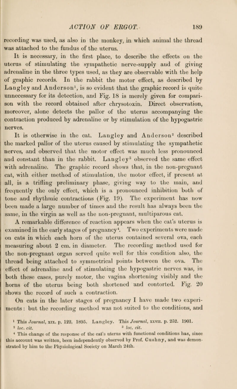 recording was used, as also in the monkey, in which animal the thread was attached to the fundus of the uterus. It is necessary, in the first place, to describe the effects on the uterus of stimulating the sympathetic nerve-supply and of giving adrenaline in the three types used, as they are observable with the help of graphic records. In the rabbit the motor effect, as described by Langley and Anderson1, is so evident that the graphic record is quite unnecessary for its detection, and Fig. 18 is merely given for compari¬ son with the record obtained after chrysotoxin. Direct observation, moreover, alone detects the pallor of the uterus accompanying the contraction produced by adrenaline or by stimulation of the hypogastric nerves. It is otherwise in the cat. Langley and Anderson2 described the marked pallor of the uterus caused by stimulating the sympathetic nerves, and observed that the motor effect was much less pronounced and constant than in the rabbit. Langley3 observed the same effect with adrenaline. The graphic record shows that, in the non-pregnant cat, with either method of stimulation, the motor effect, if present at all, is a trifling preliminary phase, giving way to the main, and frequently the only effect, which is a pronounced inhibition both of tone and rhythmic contractions (Fig. 19). The experiment has now been made a large number of times and the result has always been the same, in the virgin as well as the non-pregnant, multiparous cat. A remarkable difference of reaction appears when the cats uterus is examined in the early stages of pregnancy4. Two experiments were made on cats in which each horn of the uterus contained several ova, each measuring about 2 cm. in diameter. The recording method used for the non-pregnant organ served quite well for this condition also, the thread being attached to symmetrical points between the ova. The effect of adrenaline and of stimulating the hypogastric nerves was, in both these cases, purely motor, the vagina shortening visibly and the horns of the uterus being both shortened and contorted. Fig. 20 shows the record of such a contraction. On cats in the later stages of pregnancy I have made two experi¬ ments : but the recording method was not suited to the conditions, and 1 This Journal, xix. p. 122. 1895. Langley. This Journal, xxvii. p. 252. 1901. 2 loc. cit. 3 loc. cit. 4 This change of the response of the cat’s uterus with functional conditions has, since this account was written, been independently observed by Prof. Cushny, and was demon¬ strated by him to the Physiological Society on March 24th.